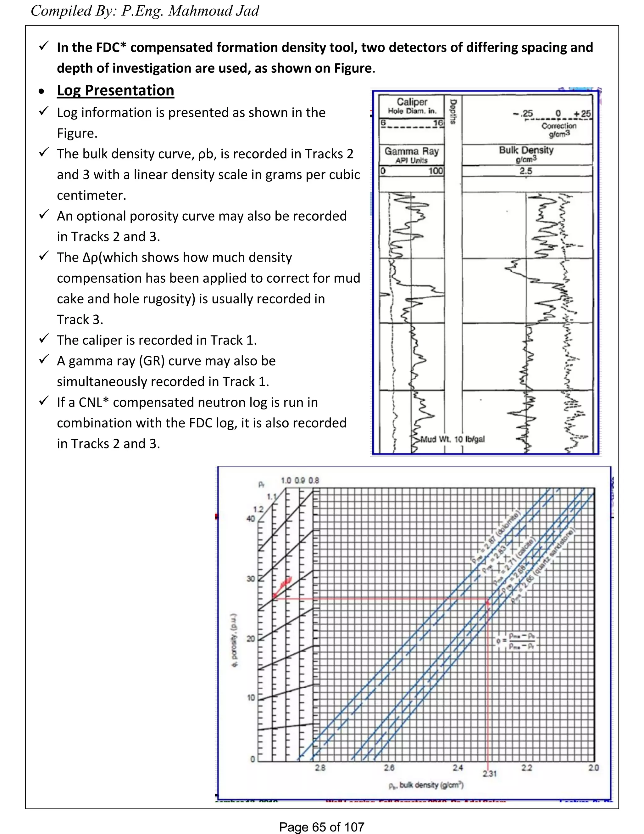 Page 65 of 107Page 65 of 107
 In the FDC* compensated formation density tool, two detectors of differing spacing and
depth of investigation are used, as shown on Figure.
 Log Presentation
 Log information is presented as shown in the
Figure.
 The bulk density curve, ρb, is recorded in Tracks 2
and 3 with a linear density scale in grams per cubic
centimeter.
 An optional porosity curve may also be recorded
in Tracks 2 and 3.
 The Δρ(which shows how much density
compensation has been applied to correct for mud
cake and hole rugosity) is usually recorded in
Track 3.
 The caliper is recorded in Track 1.
 A gamma ray (GR) curve may also be
simultaneously recorded in Track 1.
 If a CNL* compensated neutron log is run in
combination with the FDC log, it is also recorded
in Tracks 2 and 3.
Compiled By: P.Eng. Mahmoud Jad
 