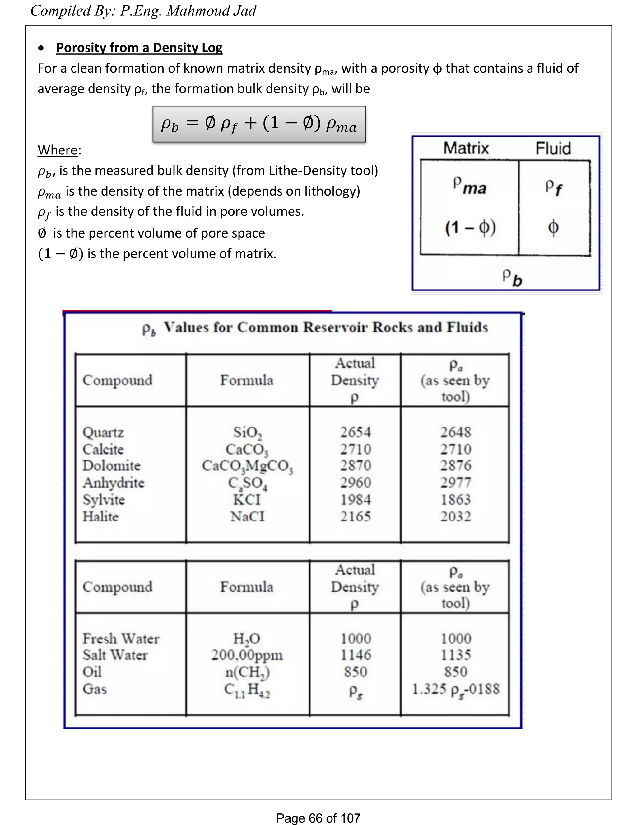 Page 66 of 107Page 66 of 107
 Porosity from a Density Log
For a clean formation of known matrix density ρma, with a porosity φ that contains a fluid of
average density ρf, the formation bulk density ρb, will be
Where:
, is the measured bulk density (from Lithe-Density tool)
is the density of the matrix (depends on lithology)
is the density of the fluid in pore volumes.
is the percent volume of pore space
is the percent volume of matrix.
𝜌 𝑏 = 𝜌 𝑓 + 𝜌 𝑚𝑎
Compiled By: P.Eng. Mahmoud Jad
 
