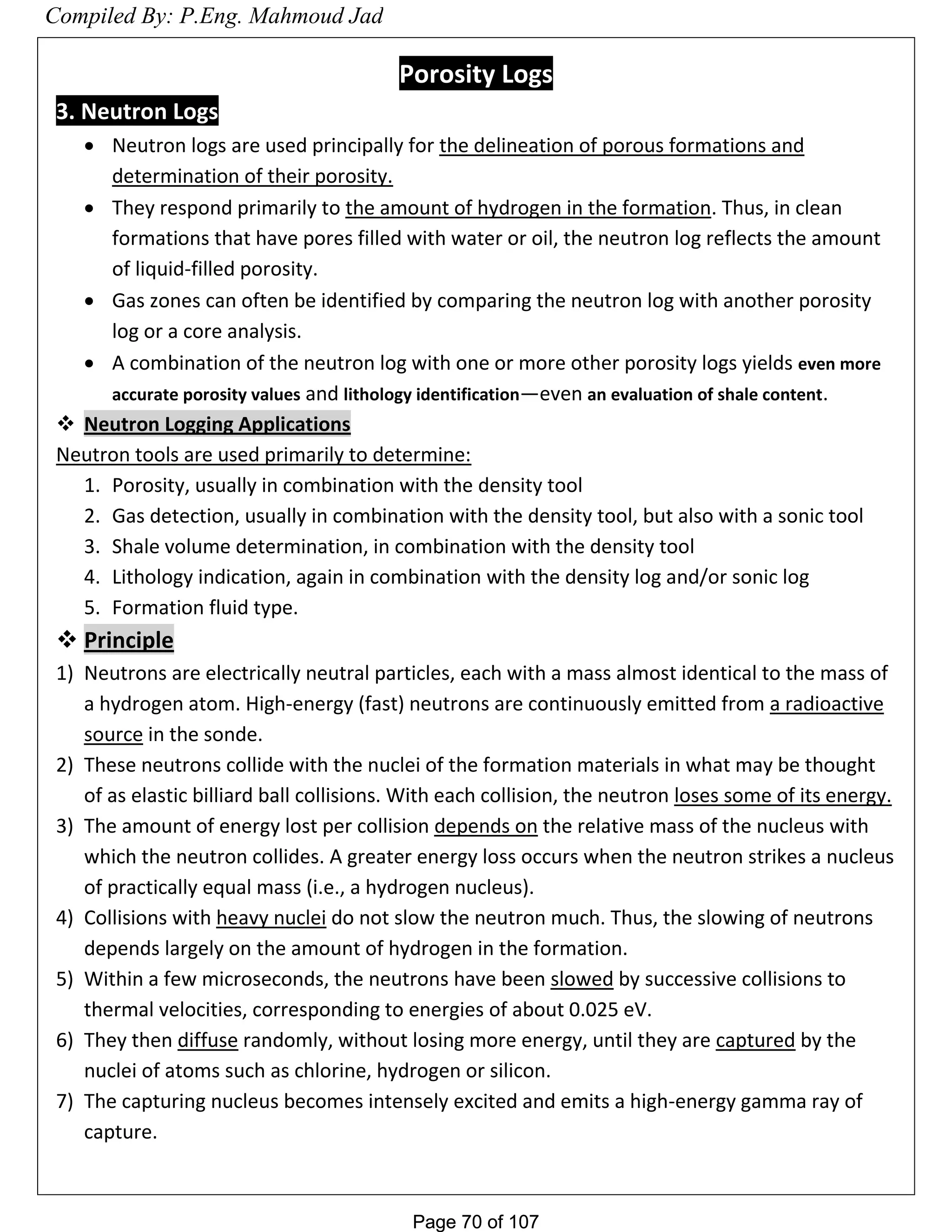 Page 70 of 107Page 70 of 107
Porosity Logs
3. Neutron Logs
 Neutron logs are used principally for the delineation of porous formations and
determination of their porosity.
 They respond primarily to the amount of hydrogen in the formation. Thus, in clean
formations that have pores filled with water or oil, the neutron log reflects the amount
of liquid-filled porosity.
 Gas zones can often be identified by comparing the neutron log with another porosity
log or a core analysis.
 A combination of the neutron log with one or more other porosity logs yields even more
accurate porosity values and lithology identification—even an evaluation of shale content.
 Neutron Logging Applications
Neutron tools are used primarily to determine:
1. Porosity, usually in combination with the density tool
2. Gas detection, usually in combination with the density tool, but also with a sonic tool
3. Shale volume determination, in combination with the density tool
4. Lithology indication, again in combination with the density log and/or sonic log
5. Formation fluid type.
 Principle
1) Neutrons are electrically neutral particles, each with a mass almost identical to the mass of
a hydrogen atom. High-energy (fast) neutrons are continuously emitted from a radioactive
source in the sonde.
2) These neutrons collide with the nuclei of the formation materials in what may be thought
of as elastic billiard ball collisions. With each collision, the neutron loses some of its energy.
3) The amount of energy lost per collision depends on the relative mass of the nucleus with
which the neutron collides. A greater energy loss occurs when the neutron strikes a nucleus
of practically equal mass (i.e., a hydrogen nucleus).
4) Collisions with heavy nuclei do not slow the neutron much. Thus, the slowing of neutrons
depends largely on the amount of hydrogen in the formation.
5) Within a few microseconds, the neutrons have been slowed by successive collisions to
thermal velocities, corresponding to energies of about 0.025 eV.
6) They then diffuse randomly, without losing more energy, until they are captured by the
nuclei of atoms such as chlorine, hydrogen or silicon.
7) The capturing nucleus becomes intensely excited and emits a high-energy gamma ray of
capture.
Compiled By: P.Eng. Mahmoud Jad
 