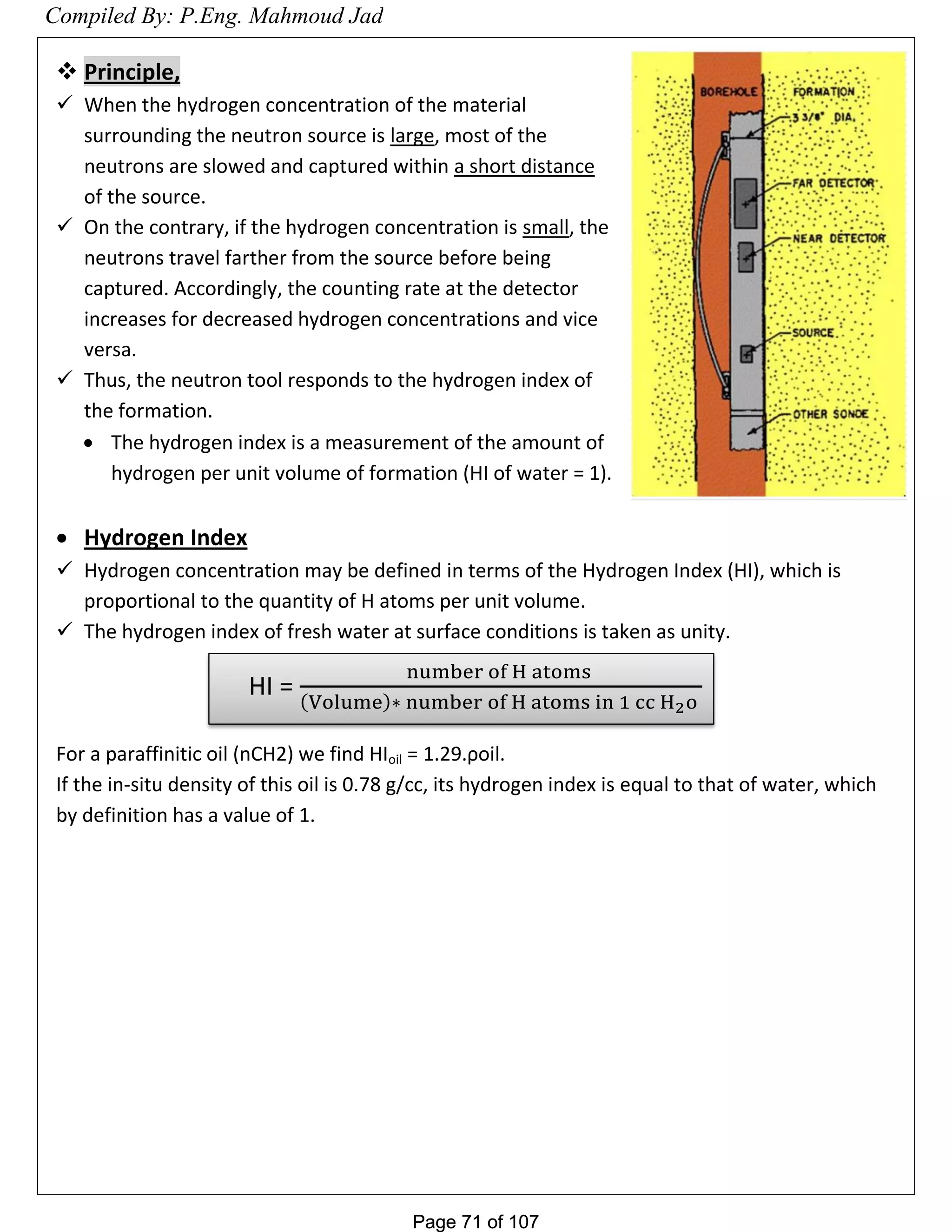 Page 71 of 107Page 71 of 107
 Principle,
 When the hydrogen concentration of the material
surrounding the neutron source is large, most of the
neutrons are slowed and captured within a short distance
of the source.
 On the contrary, if the hydrogen concentration is small, the
neutrons travel farther from the source before being
captured. Accordingly, the counting rate at the detector
increases for decreased hydrogen concentrations and vice
versa.
 Thus, the neutron tool responds to the hydrogen index of
the formation.
 The hydrogen index is a measurement of the amount of
hydrogen per unit volume of formation (HI of water = 1).
 Hydrogen Index
 Hydrogen concentration may be defined in terms of the Hydrogen Index (HI), which is
proportional to the quantity of H atoms per unit volume.
 The hydrogen index of fresh water at surface conditions is taken as unity.
For a paraffinitic oil (nCH2) we find HIoil = 1.29.ρoil.
If the in-situ density of this oil is 0.78 g/cc, its hydrogen index is equal to that of water, which
by definition has a value of 1.
HI =
number of H atoms
Volume ∗ number of H atoms in 1 cc H2o
Compiled By: P.Eng. Mahmoud Jad
 