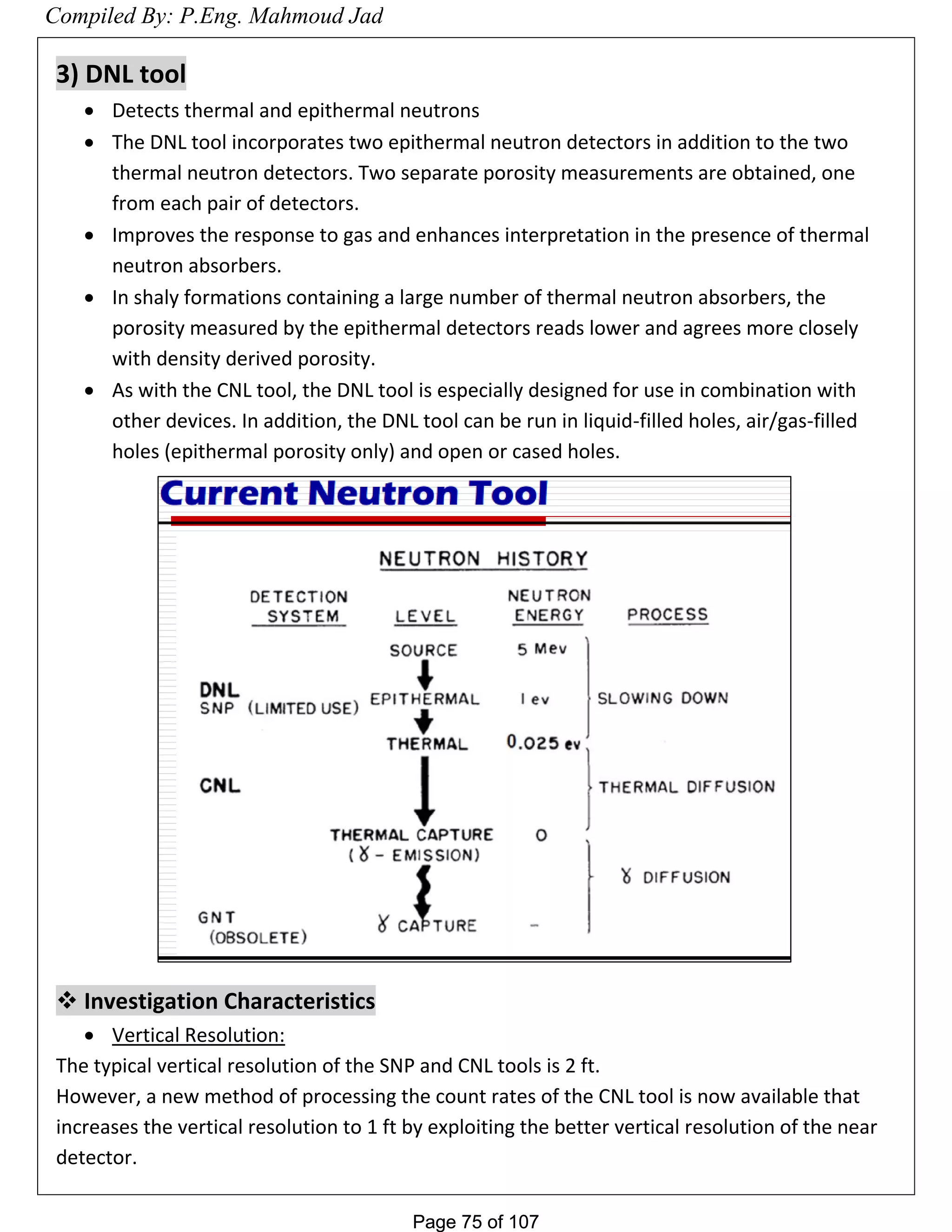 Page 75 of 107Page 75 of 107
3) DNL tool
 Detects thermal and epithermal neutrons
 The DNL tool incorporates two epithermal neutron detectors in addition to the two
thermal neutron detectors. Two separate porosity measurements are obtained, one
from each pair of detectors.
 Improves the response to gas and enhances interpretation in the presence of thermal
neutron absorbers.
 In shaly formations containing a large number of thermal neutron absorbers, the
porosity measured by the epithermal detectors reads lower and agrees more closely
with density derived porosity.
 As with the CNL tool, the DNL tool is especially designed for use in combination with
other devices. In addition, the DNL tool can be run in liquid-filled holes, air/gas-filled
holes (epithermal porosity only) and open or cased holes.
 Investigation Characteristics
 Vertical Resolution:
The typical vertical resolution of the SNP and CNL tools is 2 ft.
However, a new method of processing the count rates of the CNL tool is now available that
increases the vertical resolution to 1 ft by exploiting the better vertical resolution of the near
detector.
Compiled By: P.Eng. Mahmoud Jad
 