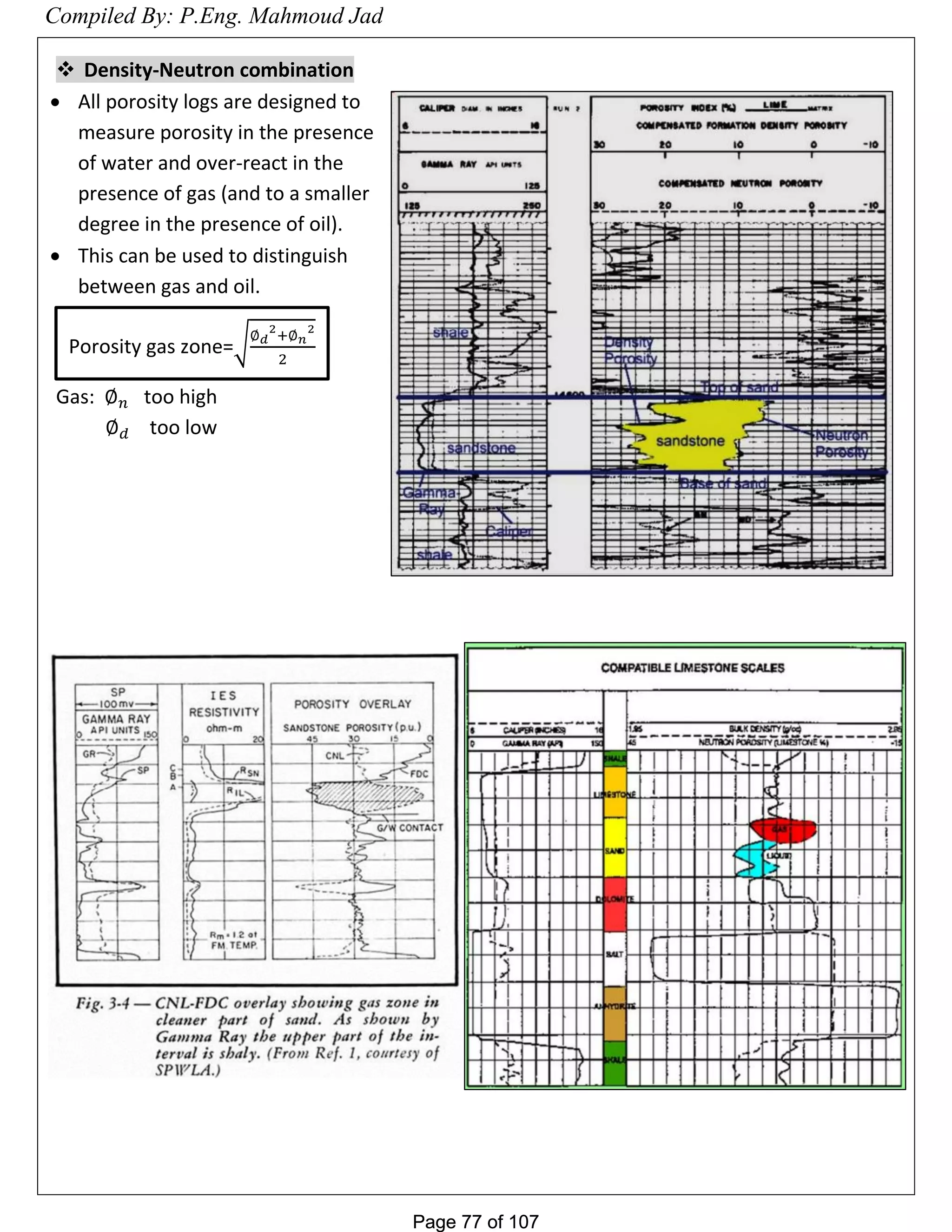 Page 77 of 107Page 77 of 107
 Density-Neutron combination
 All porosity logs are designed to
measure porosity in the presence
of water and over-react in the
presence of gas (and to a smaller
degree in the presence of oil).
 This can be used to distinguish
between gas and oil.
Gas: too high
too low
Porosity gas zone= 𝑑
2
+ 𝑛
2
2
Compiled By: P.Eng. Mahmoud Jad
 
