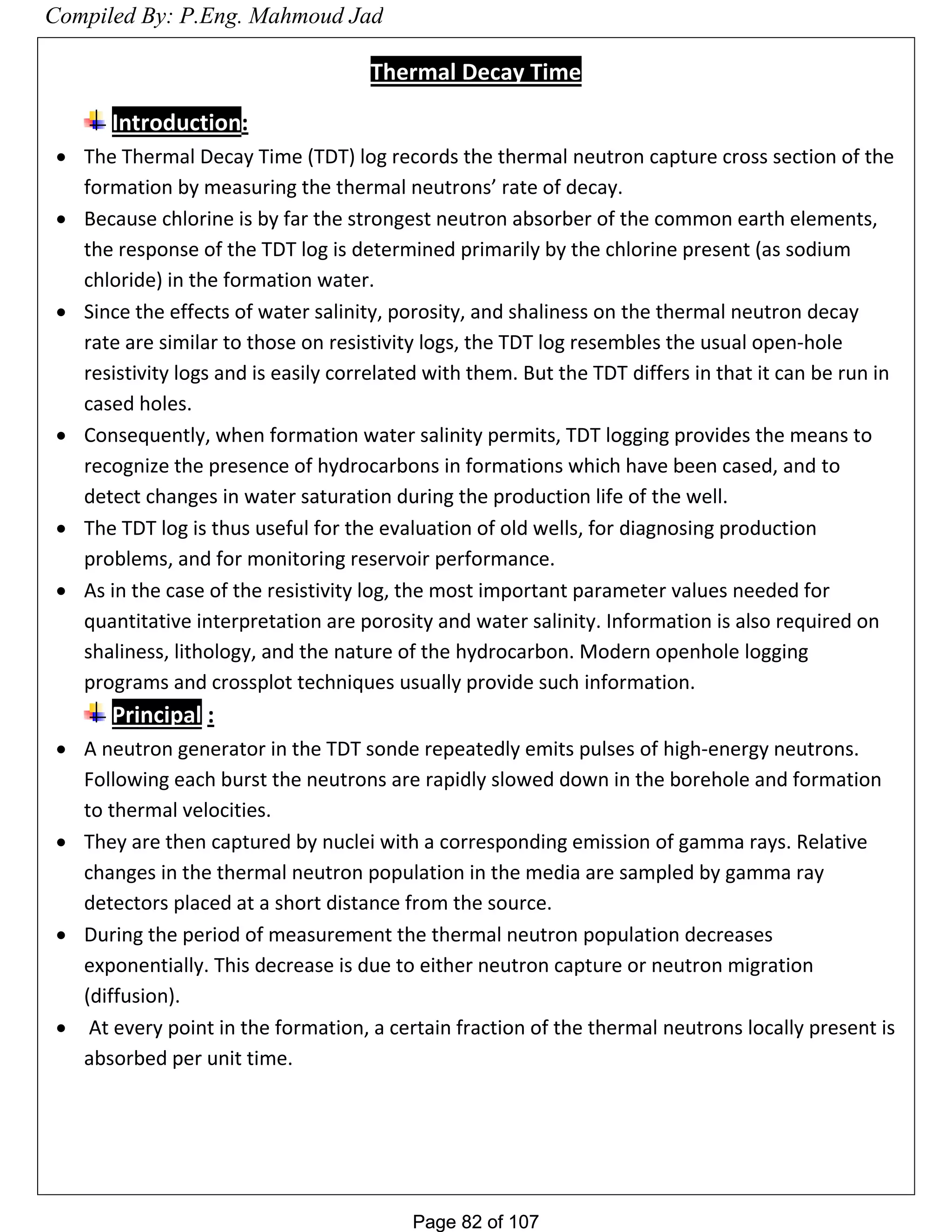 Page 82 of 107Page 82 of 107
Thermal Decay Time
Introduction:
 The Thermal Decay Time (TDT) log records the thermal neutron capture cross section of the
formation by measuring the thermal neutrons’ rate of decay.
 Because chlorine is by far the strongest neutron absorber of the common earth elements,
the response of the TDT log is determined primarily by the chlorine present (as sodium
chloride) in the formation water.
 Since the effects of water salinity, porosity, and shaliness on the thermal neutron decay
rate are similar to those on resistivity logs, the TDT log resembles the usual open-hole
resistivity logs and is easily correlated with them. But the TDT differs in that it can be run in
cased holes.
 Consequently, when formation water salinity permits, TDT logging provides the means to
recognize the presence of hydrocarbons in formations which have been cased, and to
detect changes in water saturation during the production life of the well.
 The TDT log is thus useful for the evaluation of old wells, for diagnosing production
problems, and for monitoring reservoir performance.
 As in the case of the resistivity log, the most important parameter values needed for
quantitative interpretation are porosity and water salinity. Information is also required on
shaliness, lithology, and the nature of the hydrocarbon. Modern openhole logging
programs and crossplot techniques usually provide such information.
Principal :
 A neutron generator in the TDT sonde repeatedly emits pulses of high-energy neutrons.
Following each burst the neutrons are rapidly slowed down in the borehole and formation
to thermal velocities.
 They are then captured by nuclei with a corresponding emission of gamma rays. Relative
changes in the thermal neutron population in the media are sampled by gamma ray
detectors placed at a short distance from the source.
 During the period of measurement the thermal neutron population decreases
exponentially. This decrease is due to either neutron capture or neutron migration
(diffusion).
 At every point in the formation, a certain fraction of the thermal neutrons locally present is
absorbed per unit time.
Compiled By: P.Eng. Mahmoud Jad
 