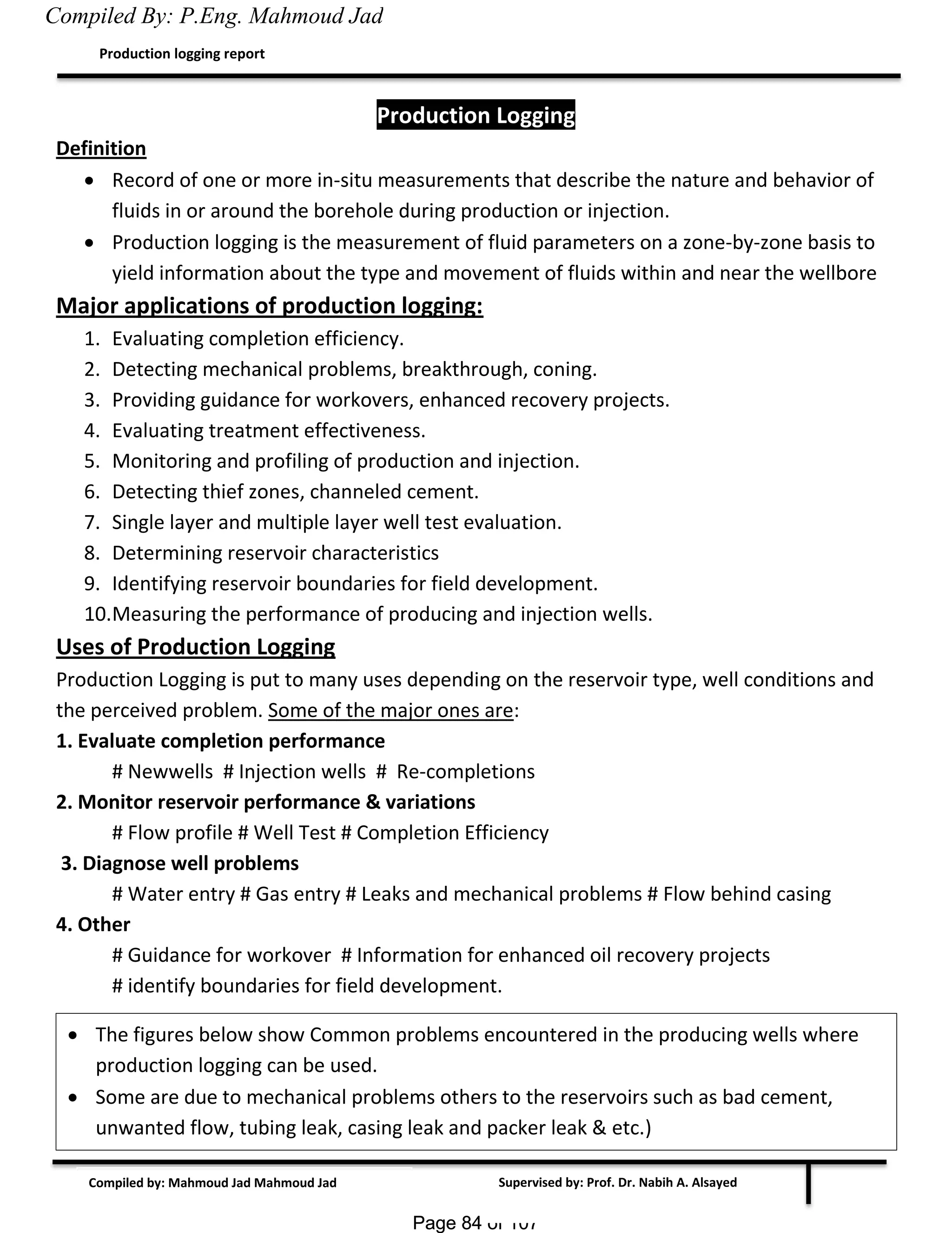 Page 84 of 107Page 84 of 107
Supervised by: Prof. Dr. Nabih A. Alsayed
Production logging report
Compiled by: Mahmoud Jad Mahmoud Jad
Production Logging
Definition
 Record of one or more in-situ measurements that describe the nature and behavior of
fluids in or around the borehole during production or injection.
 Production logging is the measurement of fluid parameters on a zone-by-zone basis to
yield information about the type and movement of fluids within and near the wellbore.
Major applications of production logging:
1. Evaluating completion efficiency.
2. Detecting mechanical problems, breakthrough, coning.
3. Providing guidance for workovers, enhanced recovery projects.
4. Evaluating treatment effectiveness.
5. Monitoring and profiling of production and injection.
6. Detecting thief zones, channeled cement.
7. Single layer and multiple layer well test evaluation.
8. Determining reservoir characteristics
9. Identifying reservoir boundaries for field development.
10.Measuring the performance of producing and injection wells.
Uses of Production Logging
Production Logging is put to many uses depending on the reservoir type, well conditions and
the perceived problem. Some of the major ones are:
1. Evaluate completion performance
# Newwells # Injection wells # Re-completions
2. Monitor reservoir performance & variations
# Flow profile # Well Test # Completion Efficiency
3. Diagnose well problems
# Water entry # Gas entry # Leaks and mechanical problems # Flow behind casing
4. Other
# Guidance for workover # Information for enhanced oil recovery projects
# identify boundaries for field development.
 The figures below show Common problems encountered in the producing wells where
production logging can be used.
 Some are due to mechanical problems others to the reservoirs such as bad cement,
unwanted flow, tubing leak, casing leak and packer leak & etc.)
Compiled By: P.Eng. Mahmoud Jad
 