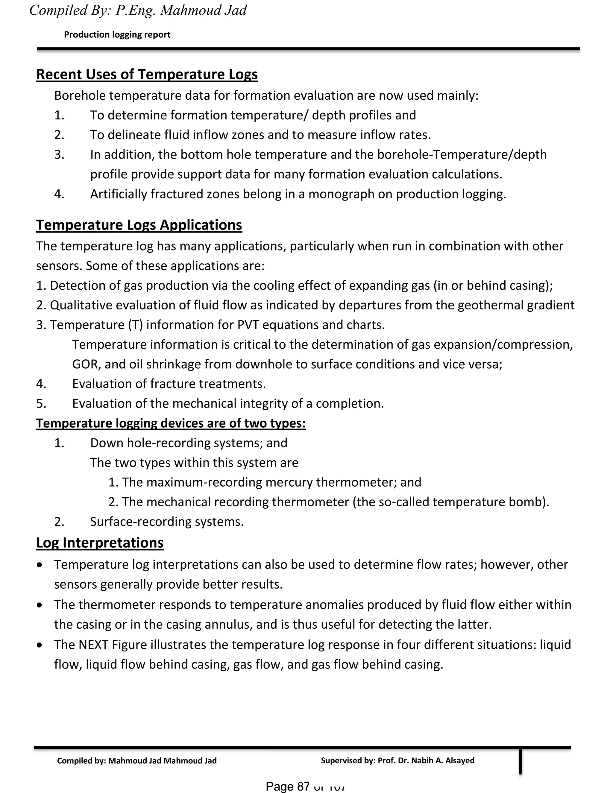 Page 87 of 107Page 87 of 107
Supervised by: Prof. Dr. Nabih A. Alsayed
Production logging report
Compiled by: Mahmoud Jad Mahmoud Jad
Recent Uses of Temperature Logs
Borehole temperature data for formation evaluation are now used mainly:
1. To determine formation temperature/ depth profiles and
2. To delineate fluid inflow zones and to measure inflow rates.
3. In addition, the bottom hole temperature and the borehole-Temperature/depth
profile provide support data for many formation evaluation calculations.
4. Artificially fractured zones belong in a monograph on production logging.
Temperature Logs Applications
The temperature log has many applications, particularly when run in combination with other
sensors. Some of these applications are:
1. Detection of gas production via the cooling effect of expanding gas (in or behind casing);
2. Qualitative evaluation of fluid flow as indicated by departures from the geothermal gradient
3. Temperature (T) information for PVT equations and charts.
Temperature information is critical to the determination of gas expansion/compression,
GOR, and oil shrinkage from downhole to surface conditions and vice versa;
4. Evaluation of fracture treatments.
5. Evaluation of the mechanical integrity of a completion.
Temperature logging devices are of two types:
1. Down hole-recording systems; and
The two types within this system are
1. The maximum-recording mercury thermometer; and
2. The mechanical recording thermometer (the so-called temperature bomb).
2. Surface-recording systems.
Log Interpretations
 Temperature log interpretations can also be used to determine flow rates; however, other
sensors generally provide better results.
 The thermometer responds to temperature anomalies produced by fluid flow either within
the casing or in the casing annulus, and is thus useful for detecting the latter.
 The NEXT Figure illustrates the temperature log response in four different situations: liquid
flow, liquid flow behind casing, gas flow, and gas flow behind casing.
Compiled By: P.Eng. Mahmoud Jad
 