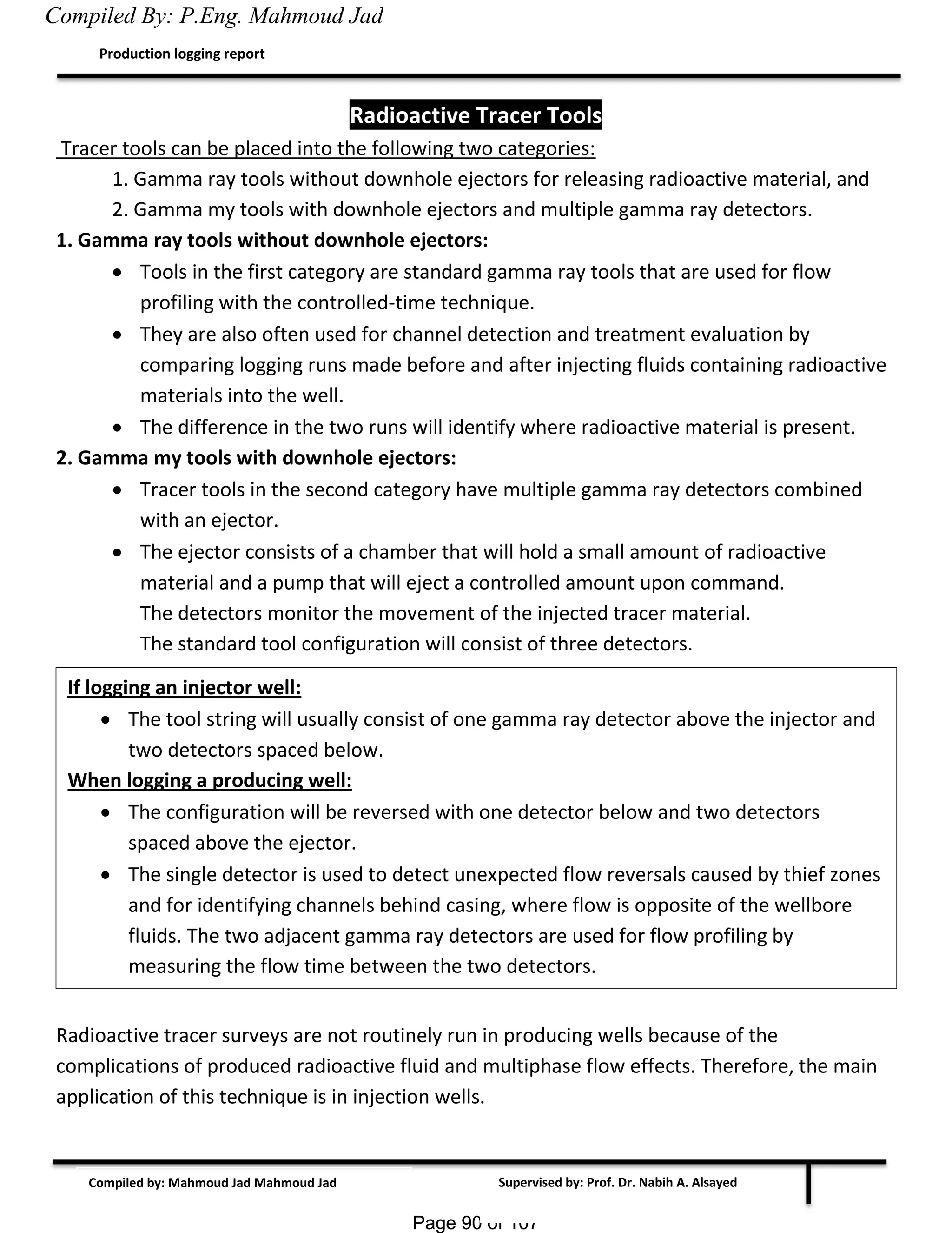 Page 90 of 107Page 90 of 107
Supervised by: Prof. Dr. Nabih A. Alsayed
Production logging report
Compiled by: Mahmoud Jad Mahmoud Jad
Radioactive Tracer Tools
Tracer tools can be placed into the following two categories:
1. Gamma ray tools without downhole ejectors for releasing radioactive material, and
2. Gamma my tools with downhole ejectors and multiple gamma ray detectors.
1. Gamma ray tools without downhole ejectors:
 Tools in the first category are standard gamma ray tools that are used for flow
profiling with the controlled-time technique.
 They are also often used for channel detection and treatment evaluation by
comparing logging runs made before and after injecting fluids containing radioactive
materials into the well.
 The difference in the two runs will identify where radioactive material is present.
2. Gamma my tools with downhole ejectors:
 Tracer tools in the second category have multiple gamma ray detectors combined
with an ejector.
 The ejector consists of a chamber that will hold a small amount of radioactive
material and a pump that will eject a controlled amount upon command.
The detectors monitor the movement of the injected tracer material.
The standard tool configuration will consist of three detectors.
Radioactive tracer surveys are not routinely run in producing wells because of the
complications of produced radioactive fluid and multiphase flow effects. Therefore, the main
application of this technique is in injection wells.
If logging an injector well:
 The tool string will usually consist of one gamma ray detector above the injector and
two detectors spaced below.
When logging a producing well:
 The configuration will be reversed with one detector below and two detectors
spaced above the ejector.
 The single detector is used to detect unexpected flow reversals caused by thief zones
and for identifying channels behind casing, where flow is opposite of the wellbore
fluids. The two adjacent gamma ray detectors are used for flow profiling by
measuring the flow time between the two detectors.
Compiled By: P.Eng. Mahmoud Jad
 