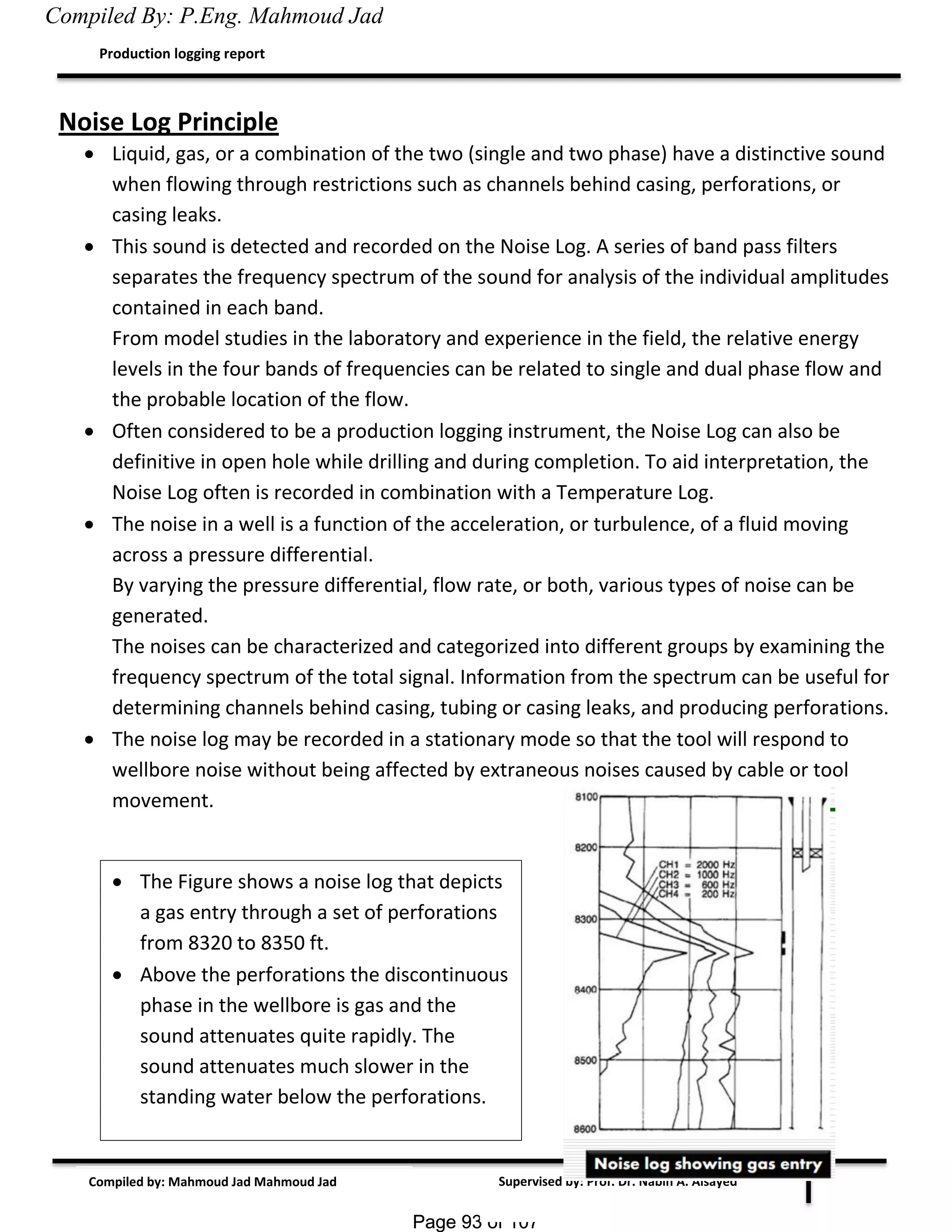 Page 93 of 107Page 93 of 107
Supervised by: Prof. Dr. Nabih A. Alsayed
Production logging report
Compiled by: Mahmoud Jad Mahmoud Jad
Noise Log Principle
 Liquid, gas, or a combination of the two (single and two phase) have a distinctive sound
when flowing through restrictions such as channels behind casing, perforations, or
casing leaks.
 This sound is detected and recorded on the Noise Log. A series of band pass filters
separates the frequency spectrum of the sound for analysis of the individual amplitudes
contained in each band.
From model studies in the laboratory and experience in the field, the relative energy
levels in the four bands of frequencies can be related to single and dual phase flow and
the probable location of the flow.
 Often considered to be a production logging instrument, the Noise Log can also be
definitive in open hole while drilling and during completion. To aid interpretation, the
Noise Log often is recorded in combination with a Temperature Log.
 The noise in a well is a function of the acceleration, or turbulence, of a fluid moving
across a pressure differential.
By varying the pressure differential, flow rate, or both, various types of noise can be
generated.
The noises can be characterized and categorized into different groups by examining the
frequency spectrum of the total signal. Information from the spectrum can be useful for
determining channels behind casing, tubing or casing leaks, and producing perforations.
 The noise log may be recorded in a stationary mode so that the tool will respond to
wellbore noise without being affected by extraneous noises caused by cable or tool
movement.
 The Figure shows a noise log that depicts
a gas entry through a set of perforations
from 8320 to 8350 ft.
 Above the perforations the discontinuous
phase in the wellbore is gas and the
sound attenuates quite rapidly. The
sound attenuates much slower in the
standing water below the perforations.
Compiled By: P.Eng. Mahmoud Jad
 