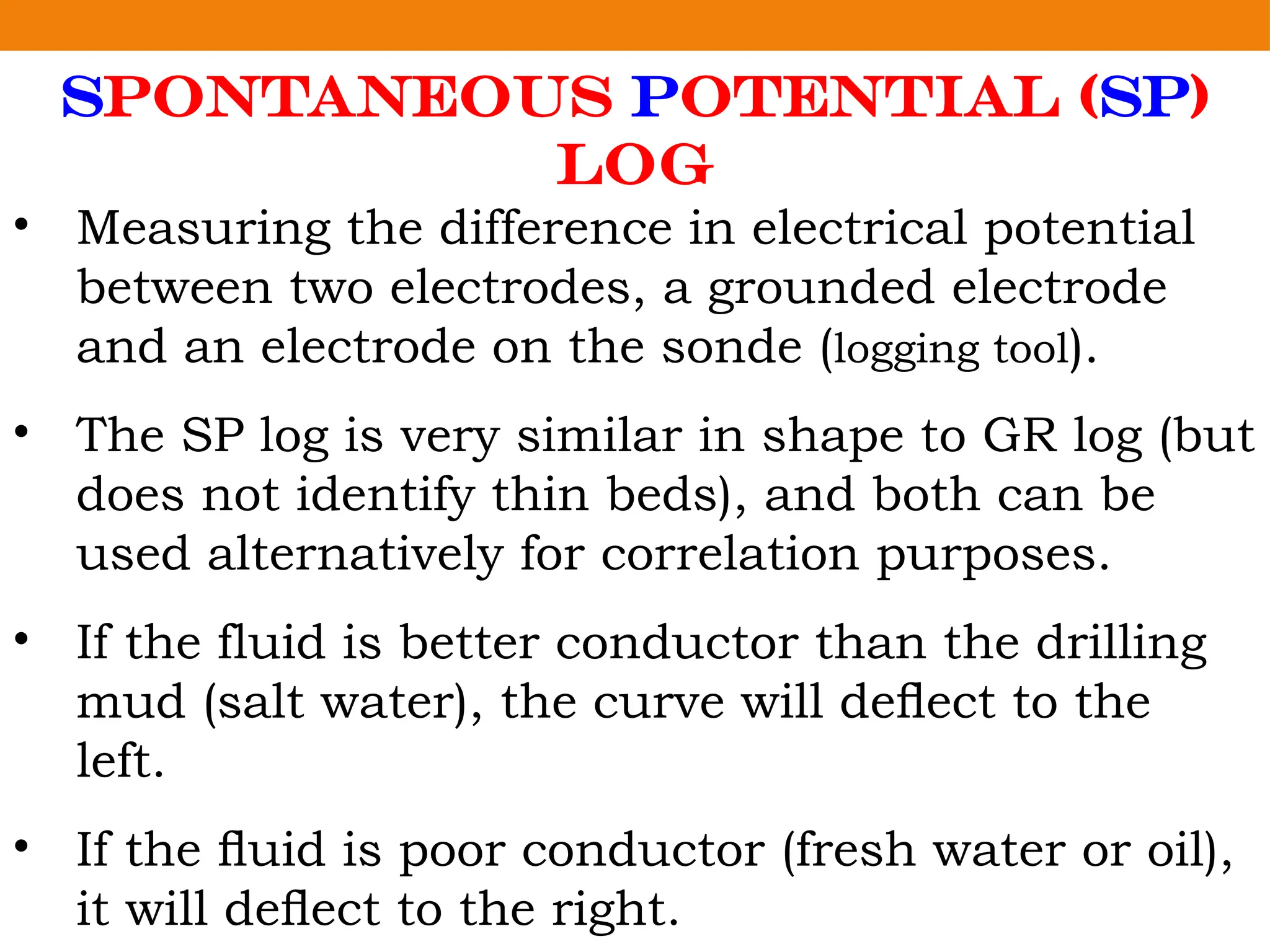 Spontaneous Potential (SP)
Log
• Measuring the difference in electrical potential
between two electrodes, a grounded electrode
and an electrode on the sonde (logging tool).
• The SP log is very similar in shape to GR log (but
does not identify thin beds), and both can be
used alternatively for correlation purposes.
• If the fluid is better conductor than the drilling
mud (salt water), the curve will deﬂect to the
left.
• If the ﬂuid is poor conductor (fresh water or oil),
it will deﬂect to the right.
 