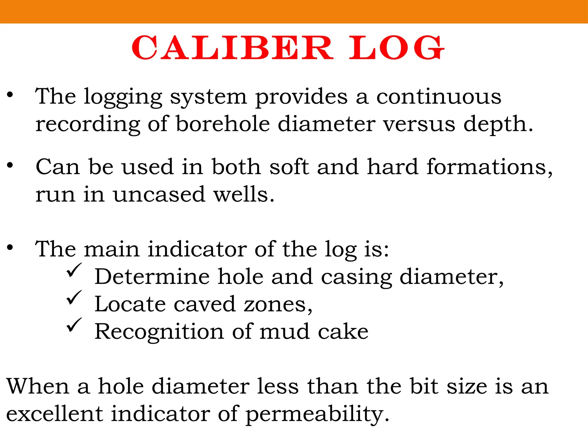 Caliber Log
• The logging system provides a continuous
recording of borehole diameter versus depth.
• Can be used in both soft and hard formations,
run in uncased wells.
• The main indicator of the log is:
 Determine hole and casing diameter,
 Locate caved zones,
 Recognition of mud cake
When a hole diameter less than the bit size is an
excellent indicator of permeability.
 