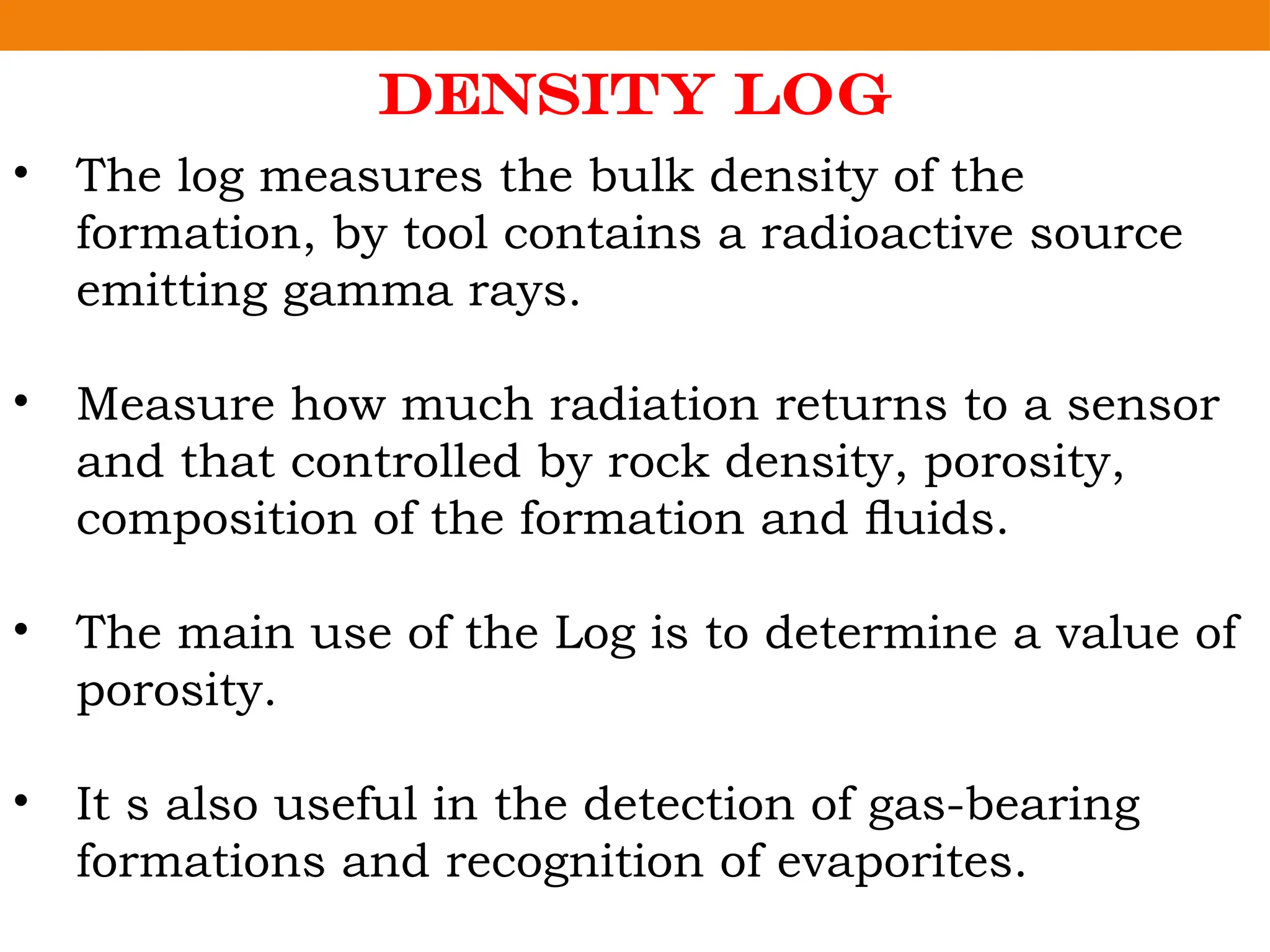 Density Log
• The log measures the bulk density of the
formation, by tool contains a radioactive source
emitting gamma rays.
• Measure how much radiation returns to a sensor
and that controlled by rock density, porosity,
composition of the formation and ﬂuids.
• The main use of the Log is to determine a value of
porosity.
• It s also useful in the detection of gas-bearing
formations and recognition of evaporites.
 