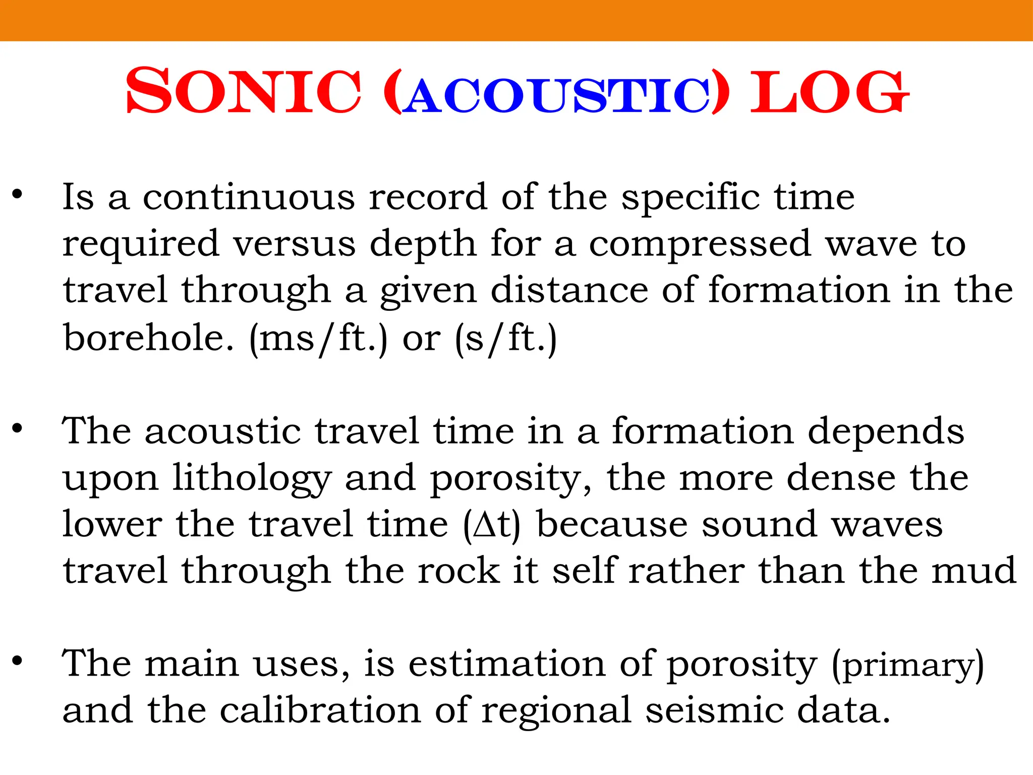 Sonic (acoustic) Log
• Is a continuous record of the specific time
required versus depth for a compressed wave to
travel through a given distance of formation in the
borehole. (ms/ft.) or (s/ft.)
• The acoustic travel time in a formation depends
upon lithology and porosity, the more dense the
lower the travel time (∆t) because sound waves
travel through the rock it self rather than the mud
• The main uses, is estimation of porosity (primary)
and the calibration of regional seismic data.
 