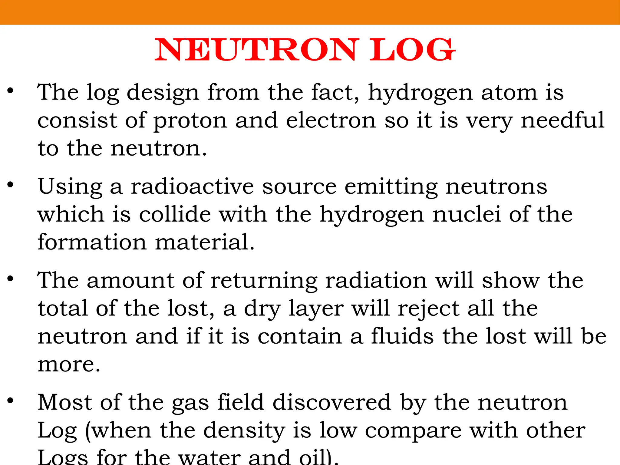 Neutron Log
• The log design from the fact, hydrogen atom is
consist of proton and electron so it is very needful
to the neutron.
• Using a radioactive source emitting neutrons
which is collide with the hydrogen nuclei of the
formation material.
• The amount of returning radiation will show the
total of the lost, a dry layer will reject all the
neutron and if it is contain a fluids the lost will be
more.
• Most of the gas field discovered by the neutron
Log (when the density is low compare with other
 