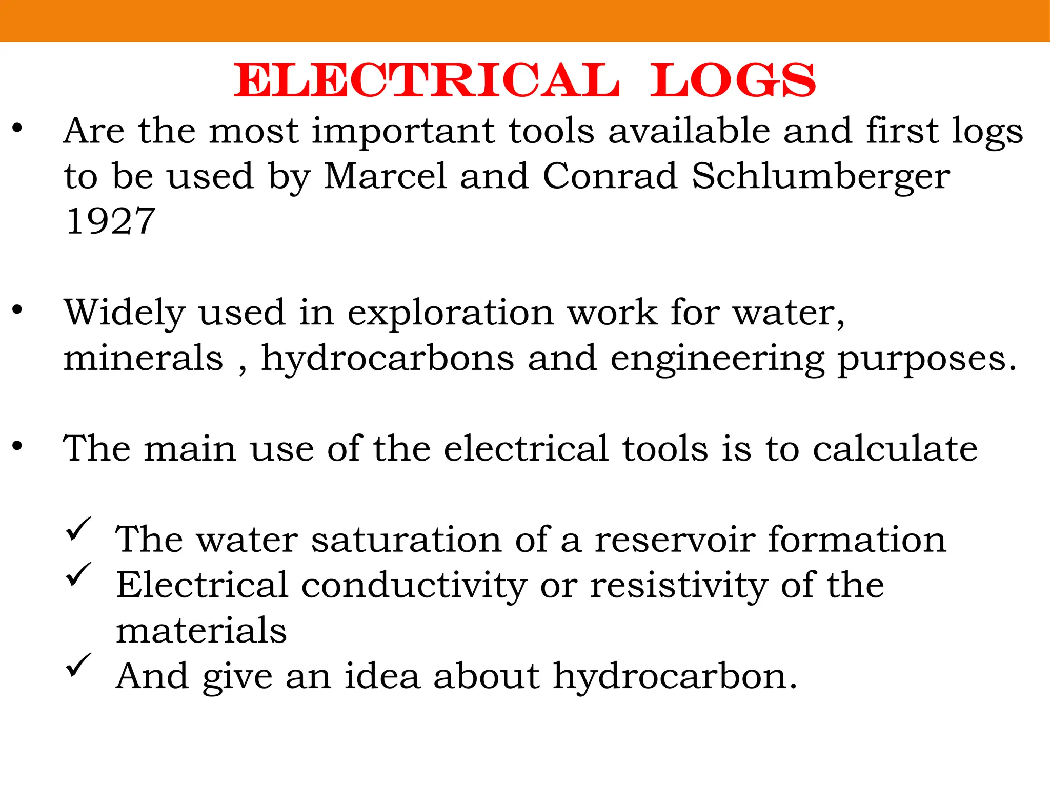 Electrical Logs
• Are the most important tools available and first logs
to be used by Marcel and Conrad Schlumberger
1927
• Widely used in exploration work for water,
minerals , hydrocarbons and engineering purposes.
• The main use of the electrical tools is to calculate
 The water saturation of a reservoir formation
 Electrical conductivity or resistivity of the
materials
 And give an idea about hydrocarbon.
 