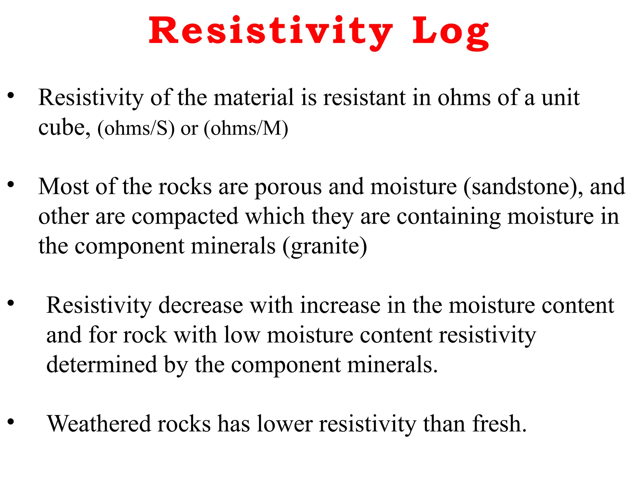 Resistivity Log
• Resistivity of the material is resistant in ohms of a unit
cube, (ohms/S) or (ohms/M)
• Most of the rocks are porous and moisture (sandstone), and
other are compacted which they are containing moisture in
the component minerals (granite)
• Resistivity decrease with increase in the moisture content
and for rock with low moisture content resistivity
determined by the component minerals.
• Weathered rocks has lower resistivity than fresh.
 