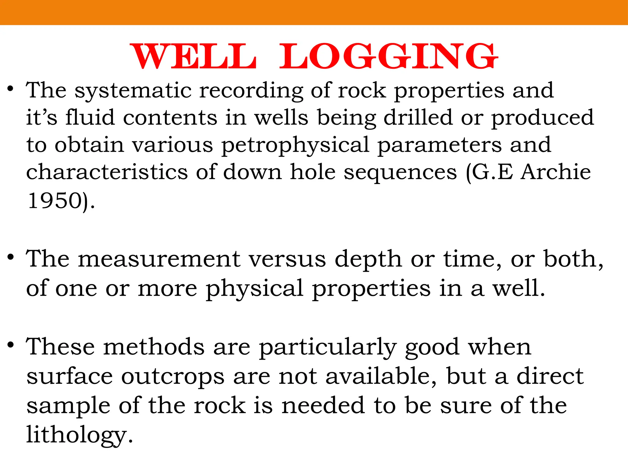 WELL LOGGING
• The systematic recording of rock properties and
it’s fluid contents in wells being drilled or produced
to obtain various petrophysical parameters and
characteristics of down hole sequences (G.E Archie
1950).
• The measurement versus depth or time, or both,
of one or more physical properties in a well.
• These methods are particularly good when
surface outcrops are not available, but a direct
sample of the rock is needed to be sure of the
lithology.
 