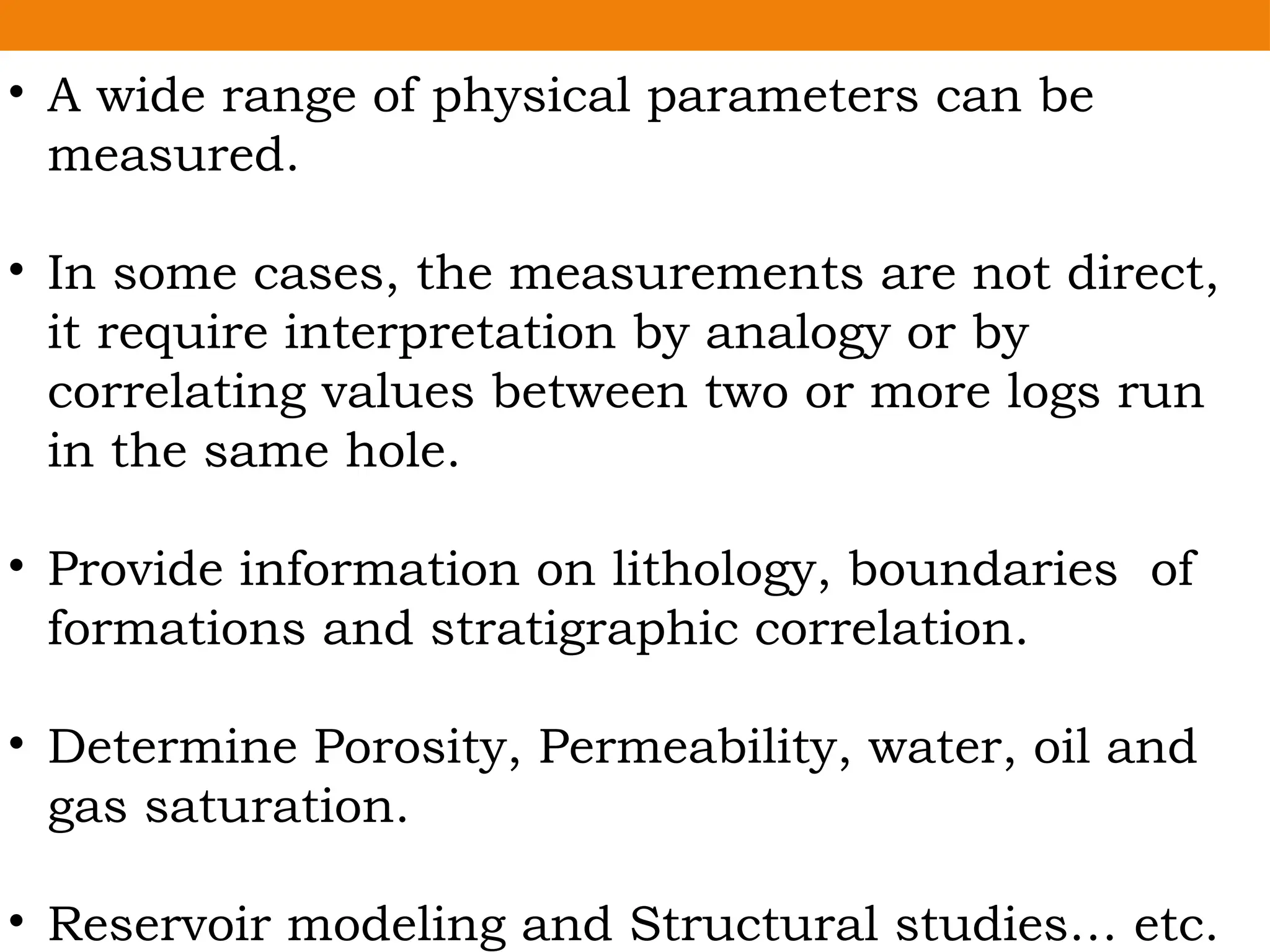 • A wide range of physical parameters can be
measured.
• In some cases, the measurements are not direct,
it require interpretation by analogy or by
correlating values between two or more logs run
in the same hole.
• Provide information on lithology, boundaries of
formations and stratigraphic correlation.
• Determine Porosity, Permeability, water, oil and
gas saturation.
• Reservoir modeling and Structural studies… etc.
 