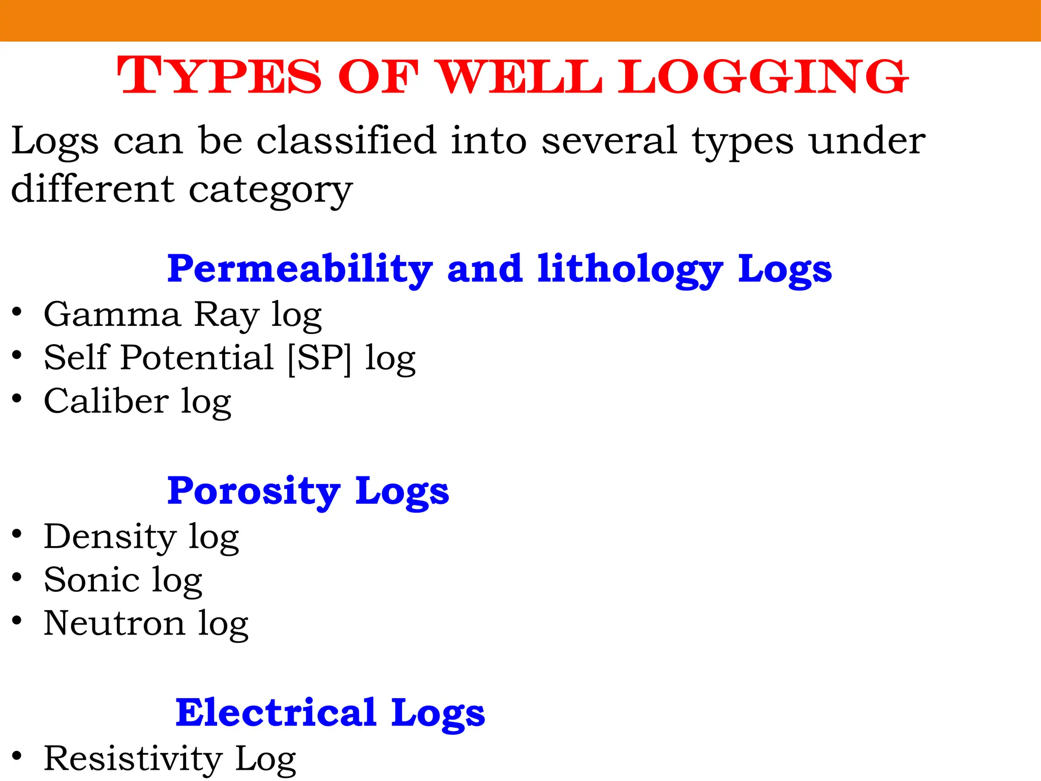 Types of Well Logging
Logs can be classified into several types under
different category
Permeability and lithology Logs
• Gamma Ray log
• Self Potential [SP] log
• Caliber log
Porosity Logs
• Density log
• Sonic log
• Neutron log
Electrical Logs
• Resistivity Log
 