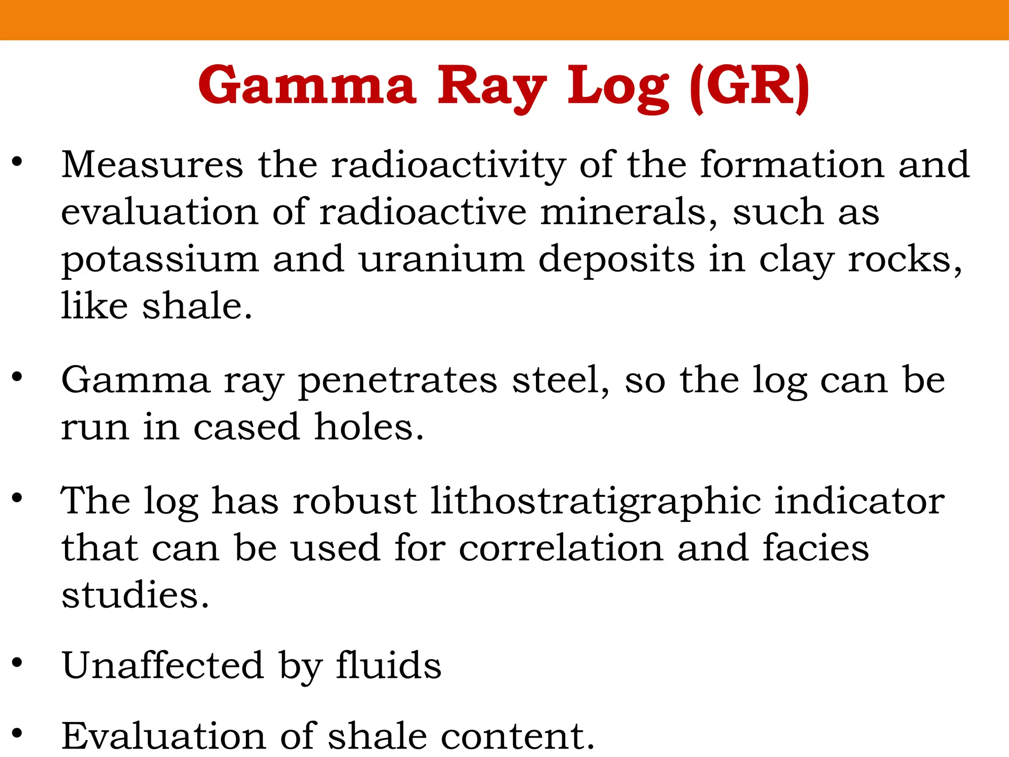 Gamma Ray Log (GR)
• Measures the radioactivity of the formation and
evaluation of radioactive minerals, such as
potassium and uranium deposits in clay rocks,
like shale.
• Gamma ray penetrates steel, so the log can be
run in cased holes.
• The log has robust lithostratigraphic indicator
that can be used for correlation and facies
studies.
• Unaffected by fluids
• Evaluation of shale content.
 
