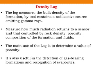 Density Log
• The log measures the bulk density of the
formation, by tool contains a radioactive source
emitting gamma rays.
• Measure how much radiation returns to a sensor
and that controlled by rock density, porosity,
composition of the formation and ﬂuids.
• The main use of the Log is to determine a value of
porosity.
• It s also useful in the detection of gas-bearing
formations and recognition of evaporites.
 