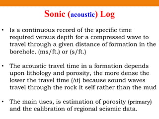 Sonic (acoustic) Log
• Is a continuous record of the specific time
required versus depth for a compressed wave to
travel through a given distance of formation in the
borehole. (ms/ft.) or (s/ft.)
• The acoustic travel time in a formation depends
upon lithology and porosity, the more dense the
lower the travel time (∆t) because sound waves
travel through the rock it self rather than the mud
• The main uses, is estimation of porosity (primary)
and the calibration of regional seismic data.
 