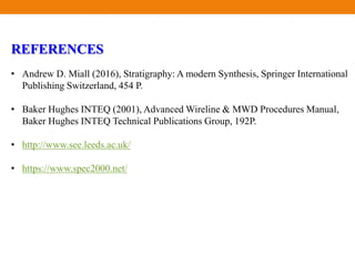 REFERENCES
• Andrew D. Miall (2016), Stratigraphy: A modern Synthesis, Springer International
Publishing Switzerland, 454 P.
• Baker Hughes INTEQ (2001), Advanced Wireline & MWD Procedures Manual,
Baker Hughes INTEQ Technical Publications Group, 192P.
• http://www.see.leeds.ac.uk/
• https://www.spec2000.net/
 