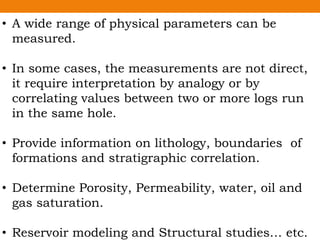 • A wide range of physical parameters can be
measured.
• In some cases, the measurements are not direct,
it require interpretation by analogy or by
correlating values between two or more logs run
in the same hole.
• Provide information on lithology, boundaries of
formations and stratigraphic correlation.
• Determine Porosity, Permeability, water, oil and
gas saturation.
• Reservoir modeling and Structural studies… etc.
 