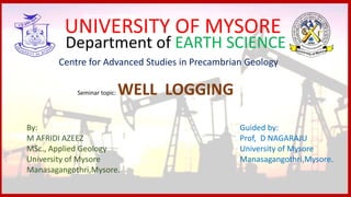 UNIVERSITY OF MYSORE
Department of EARTH SCIENCE
Centre for Advanced Studies in Precambrian Geology
Seminar topic: WELL LOGGING
By:
M AFRIDI AZEEZ
MSc., Applied Geology
University of Mysore
Manasagangothri,Mysore.
Guided by:
Prof, D NAGARAJU
University of Mysore
Manasagangothri,Mysore.
 