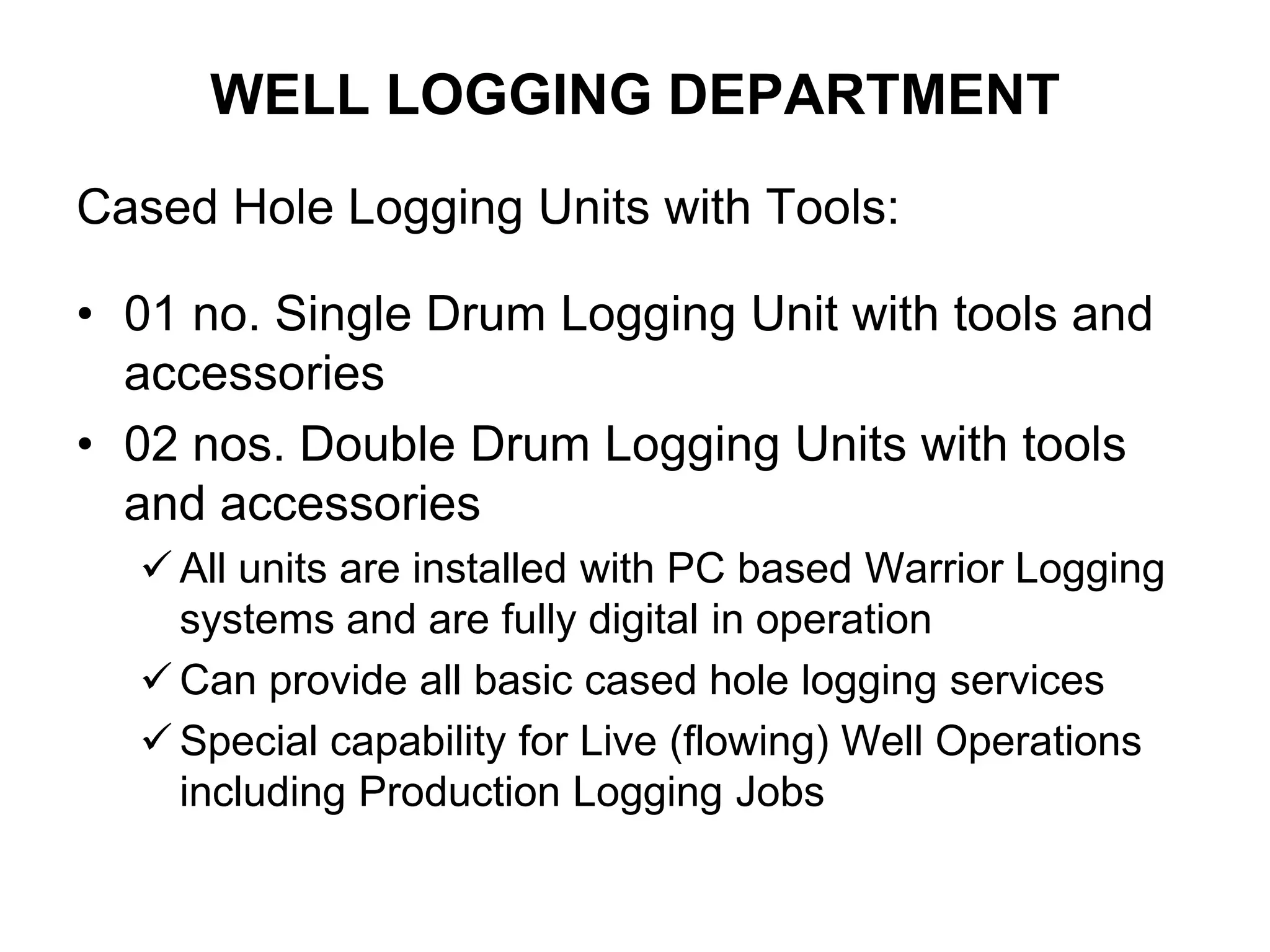 WELL LOGGING DEPARTMENT
Cased Hole Logging Units with Tools:
• 01 no. Single Drum Logging Unit with tools and
accessories
• 02 nos. Double Drum Logging Units with tools
and accessories
 All units are installed with PC based Warrior Logging
systems and are fully digital in operation
 Can provide all basic cased hole logging services
 Special capability for Live (flowing) Well Operations
including Production Logging Jobs
 