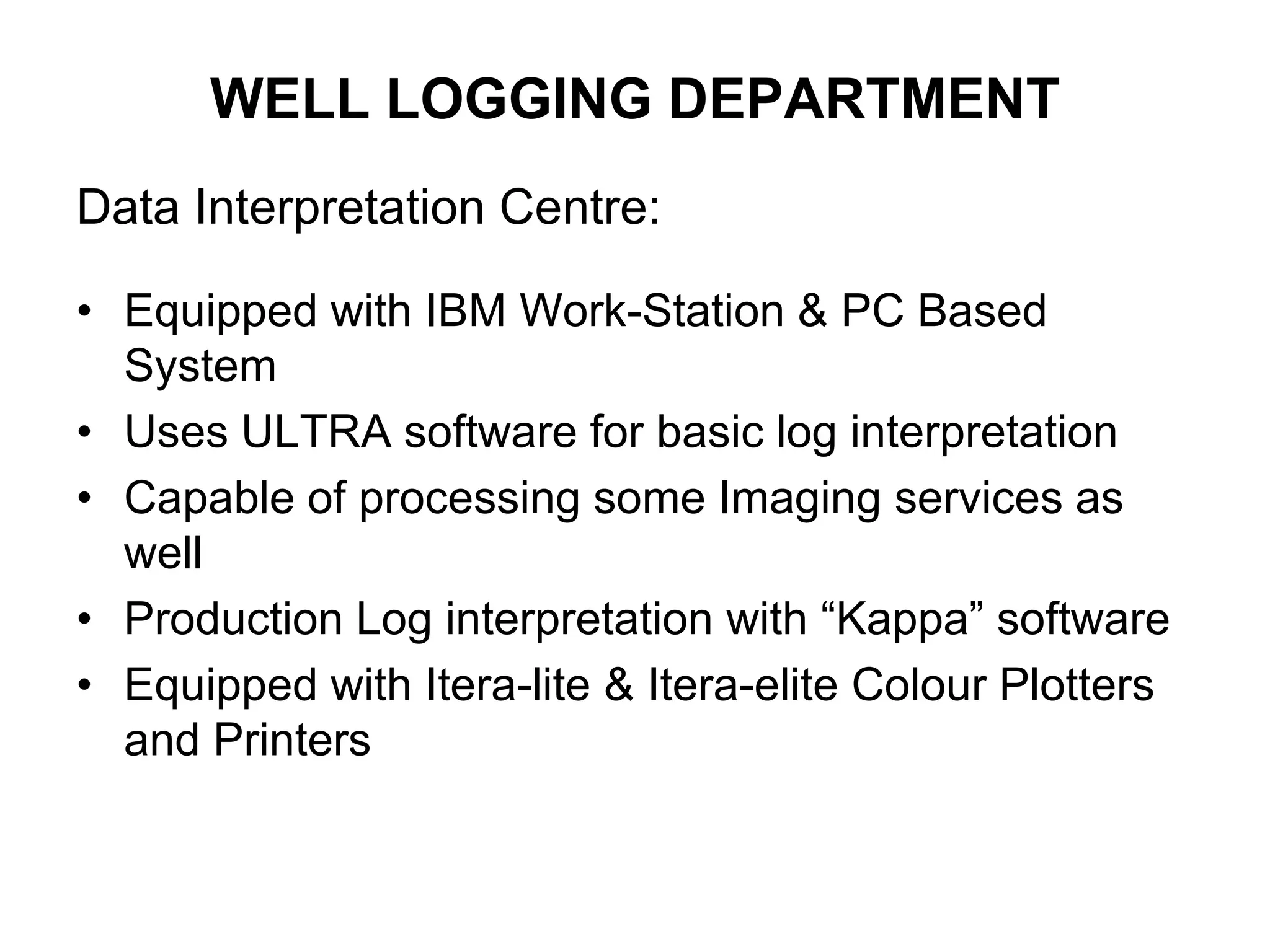 WELL LOGGING DEPARTMENT
Data Interpretation Centre:
• Equipped with IBM Work-Station & PC Based
System
• Uses ULTRA software for basic log interpretation
• Capable of processing some Imaging services as
well
• Production Log interpretation with “Kappa” software
• Equipped with Itera-lite & Itera-elite Colour Plotters
and Printers
 