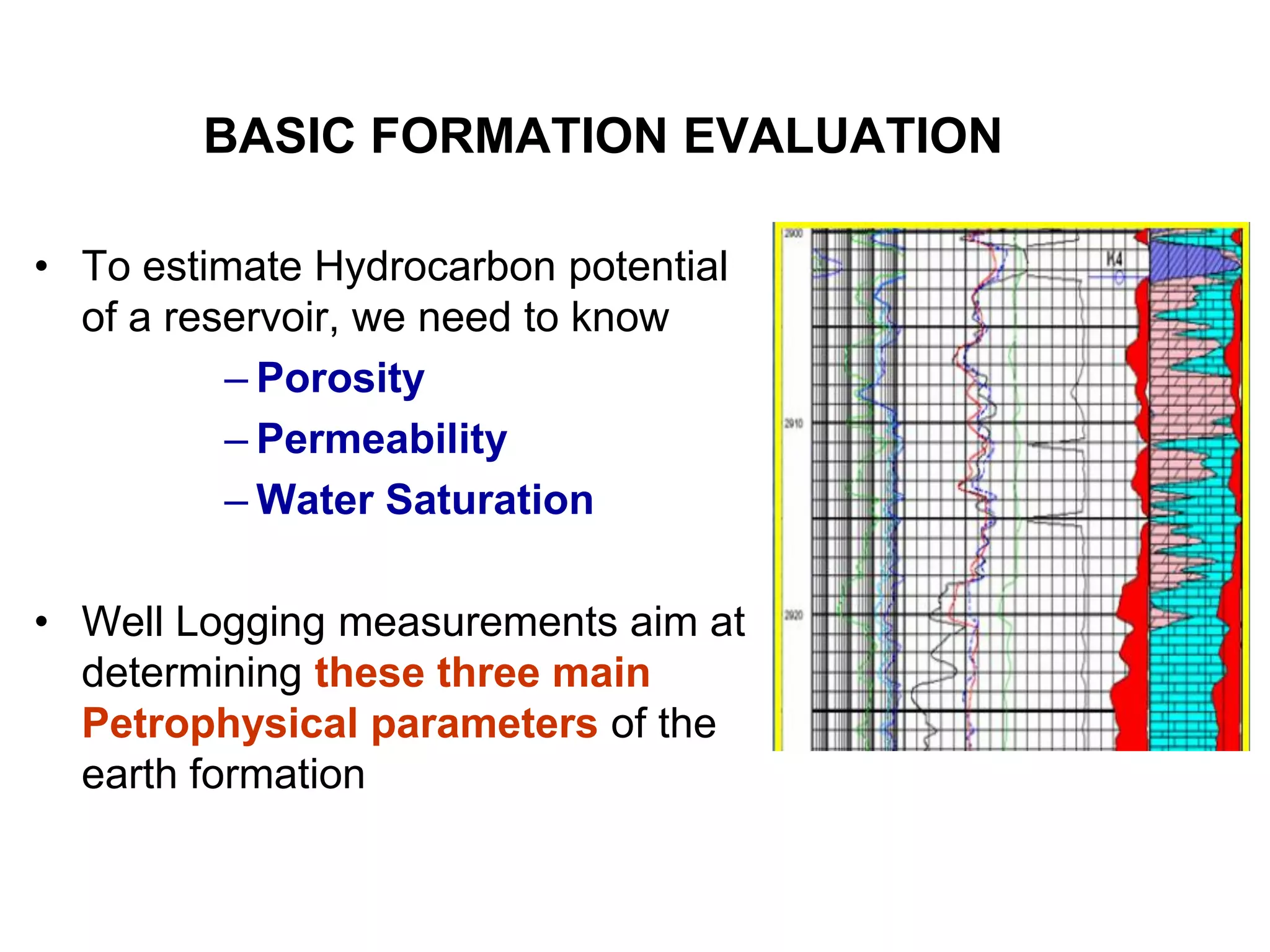 BASIC FORMATION EVALUATION
• To estimate Hydrocarbon potential
of a reservoir, we need to know
– Porosity
– Permeability
– Water Saturation
• Well Logging measurements aim at
determining these three main
Petrophysical parameters of the
earth formation
 