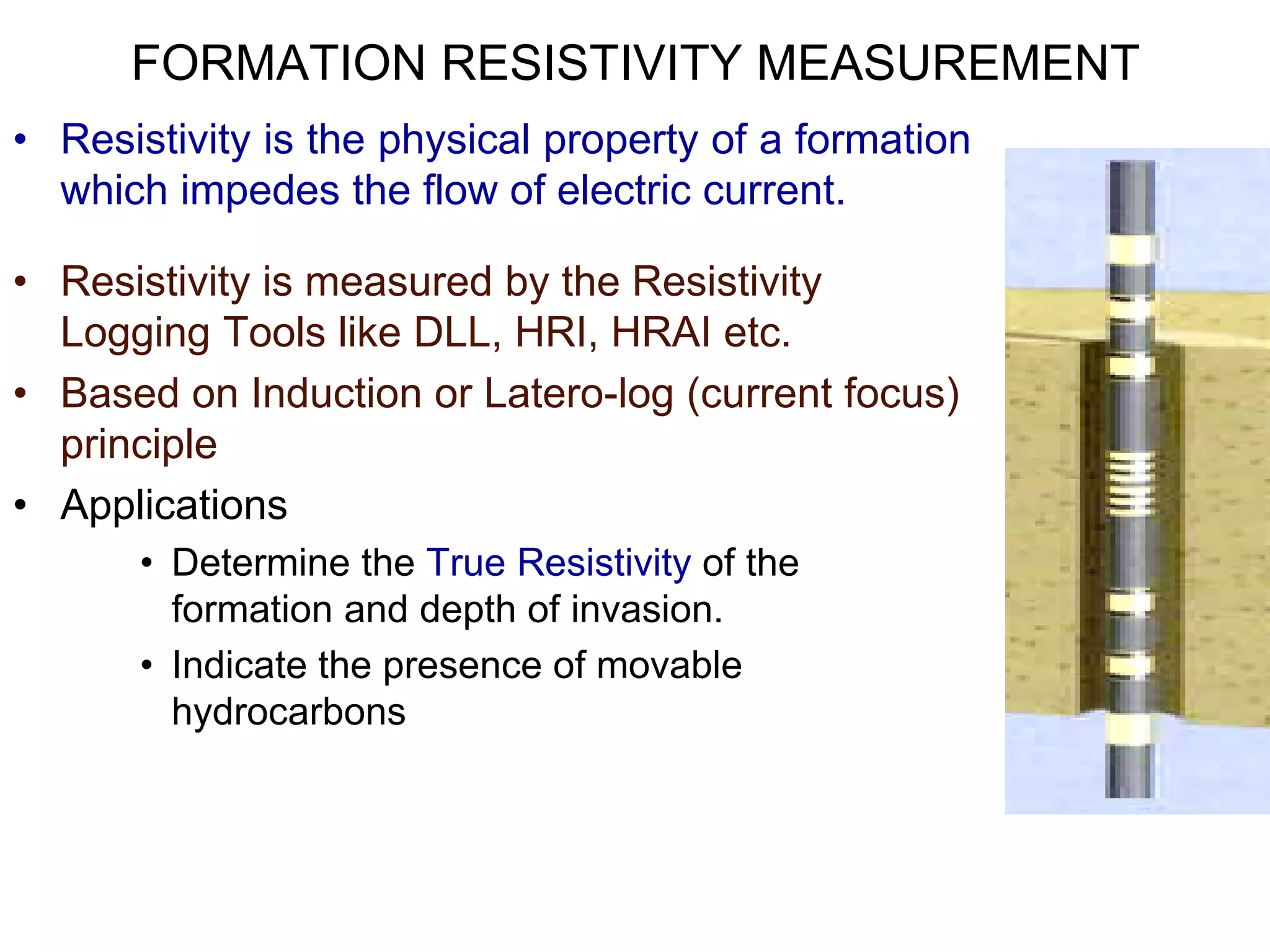 FORMATION RESISTIVITY MEASUREMENT
• Resistivity is the physical property of a formation
which impedes the flow of electric current.
• Resistivity is measured by the Resistivity
Logging Tools like DLL, HRI, HRAI etc.
• Based on Induction or Latero-log (current focus)
principle
• Applications
• Determine the True Resistivity of the
formation and depth of invasion.
• Indicate the presence of movable
hydrocarbons
 