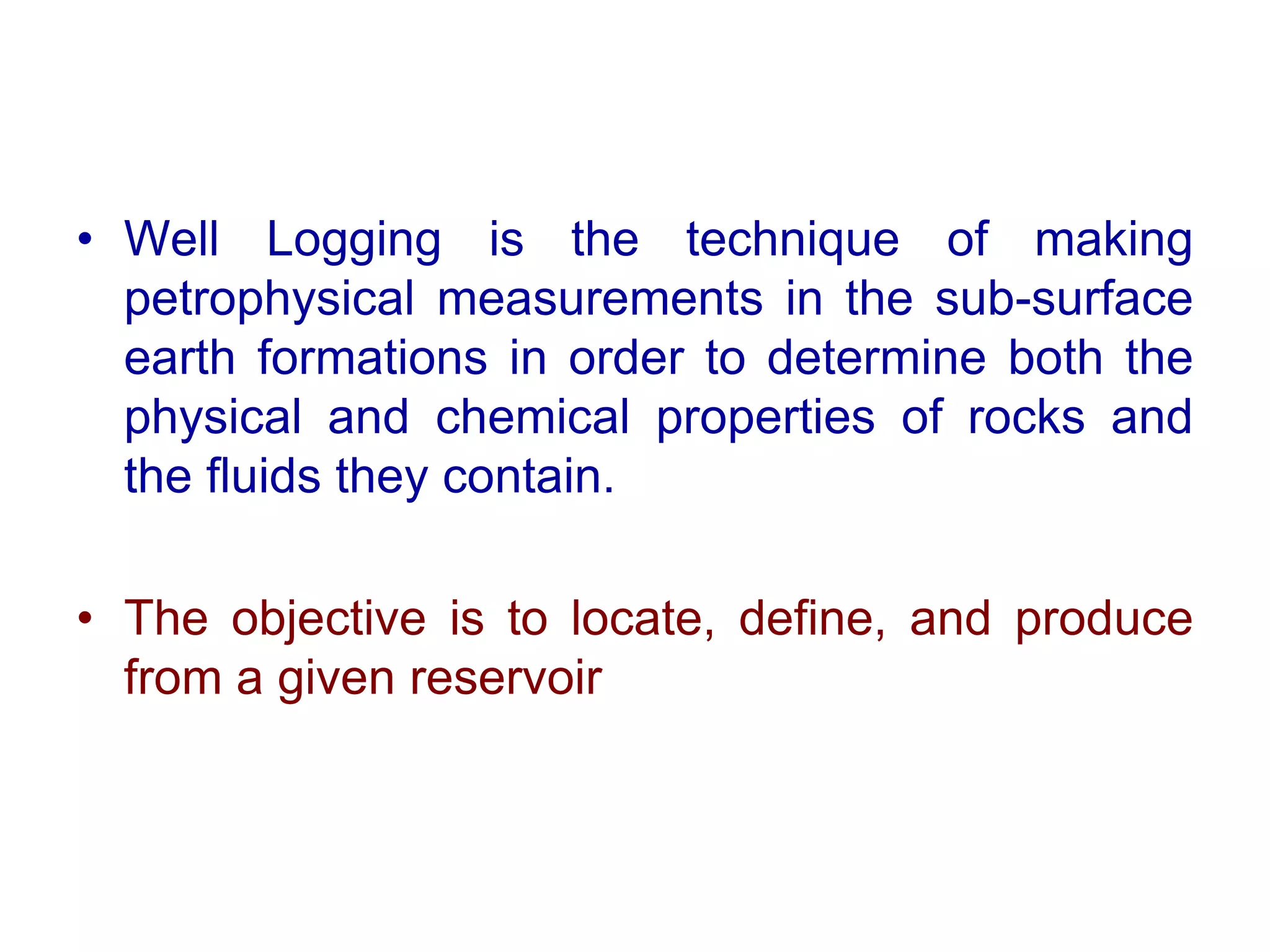 • Well Logging is the technique of making
petrophysical measurements in the sub-surface
earth formations in order to determine both the
physical and chemical properties of rocks and
the fluids they contain.
• The objective is to locate, define, and produce
from a given reservoir
 