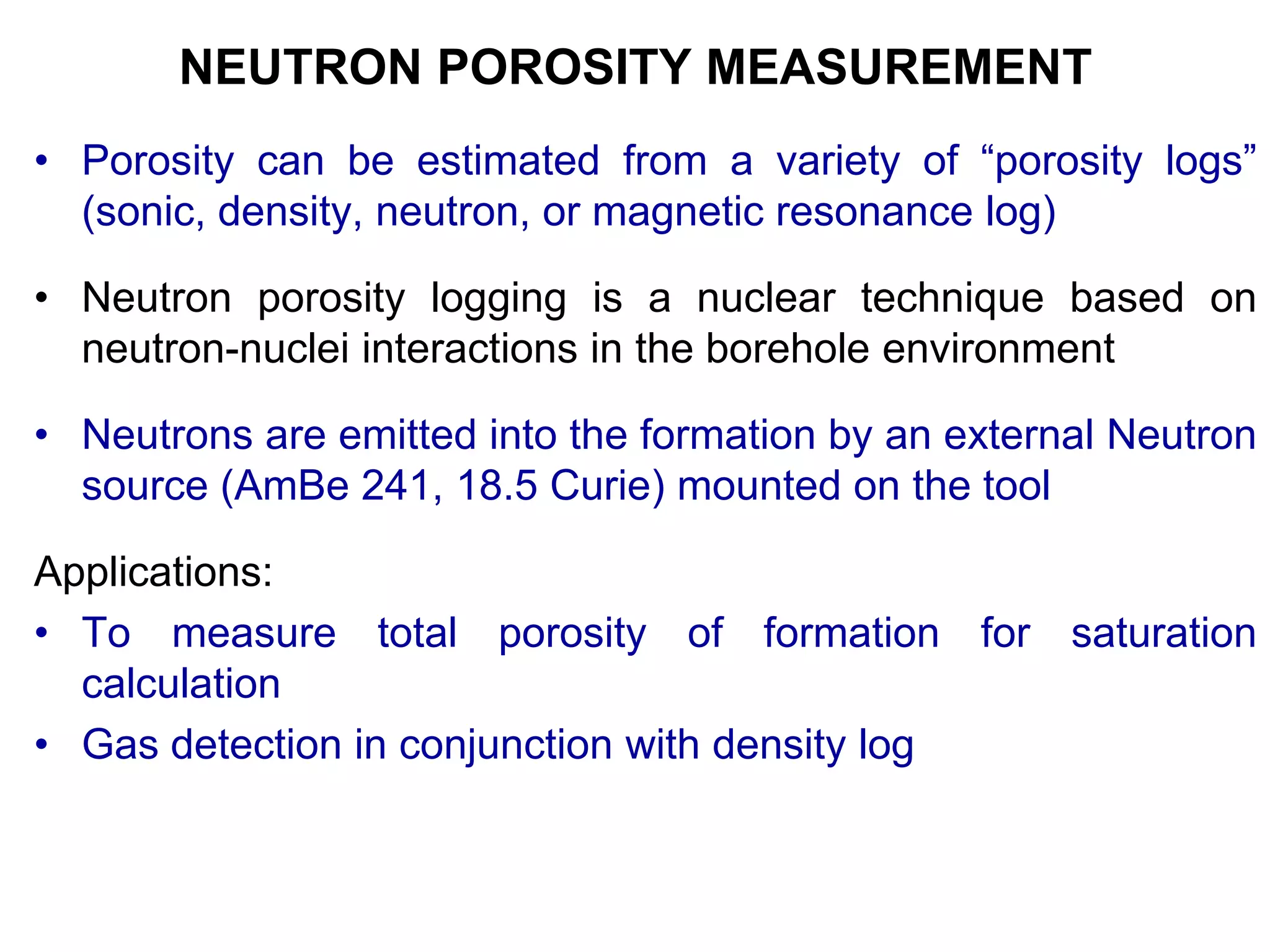 NEUTRON POROSITY MEASUREMENT
• Porosity can be estimated from a variety of “porosity logs”
(sonic, density, neutron, or magnetic resonance log)
• Neutron porosity logging is a nuclear technique based on
neutron-nuclei interactions in the borehole environment
• Neutrons are emitted into the formation by an external Neutron
source (AmBe 241, 18.5 Curie) mounted on the tool
Applications:
• To measure total porosity of formation for saturation
calculation
• Gas detection in conjunction with density log
 