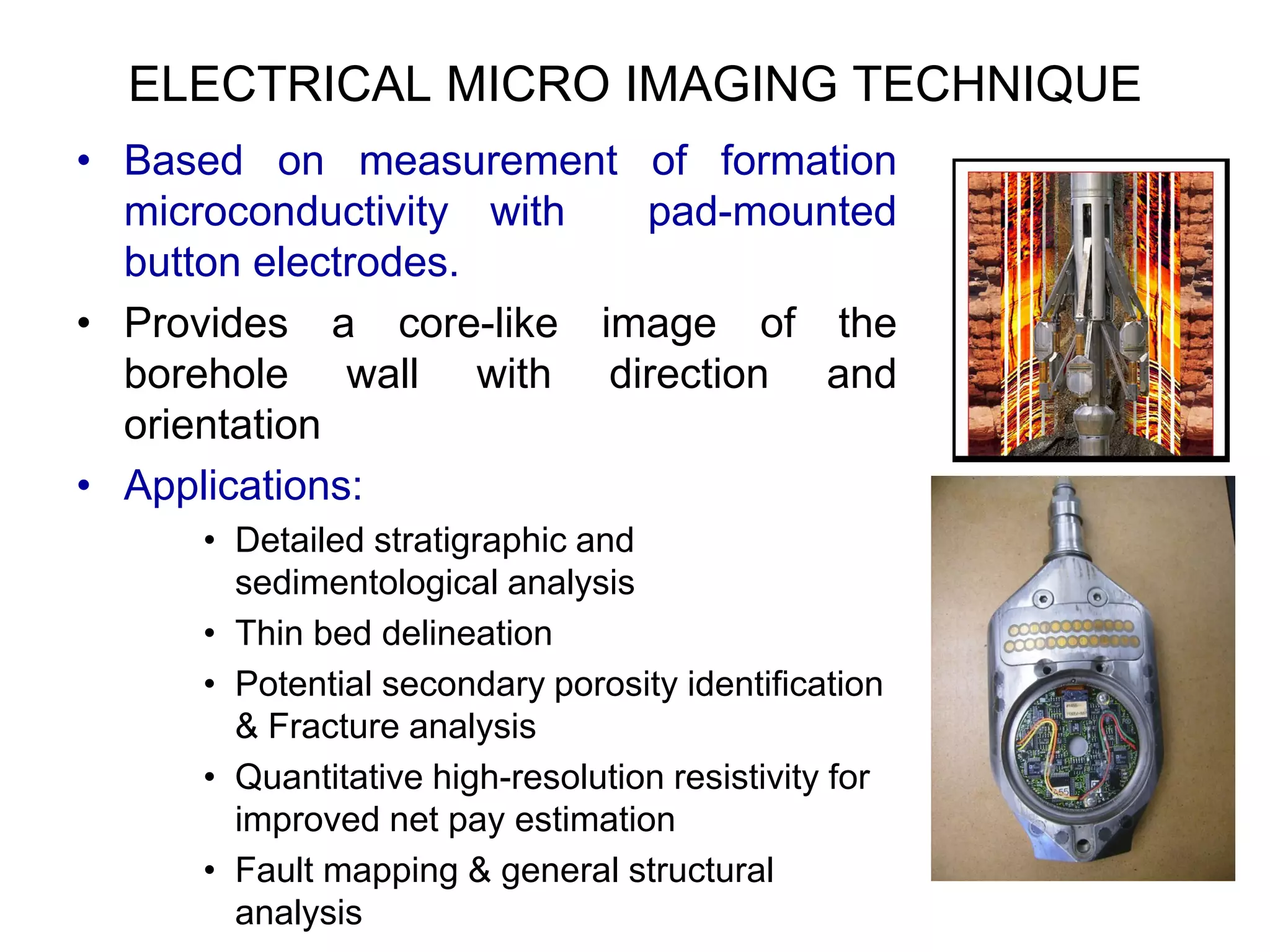 ELECTRICAL MICRO IMAGING TECHNIQUE
• Based on measurement of formation
microconductivity with pad-mounted
button electrodes.
• Provides a core-like image of the
borehole wall with direction and
orientation
• Applications:
• Detailed stratigraphic and
sedimentological analysis
• Thin bed delineation
• Potential secondary porosity identification
& Fracture analysis
• Quantitative high-resolution resistivity for
improved net pay estimation
• Fault mapping & general structural
analysis
 