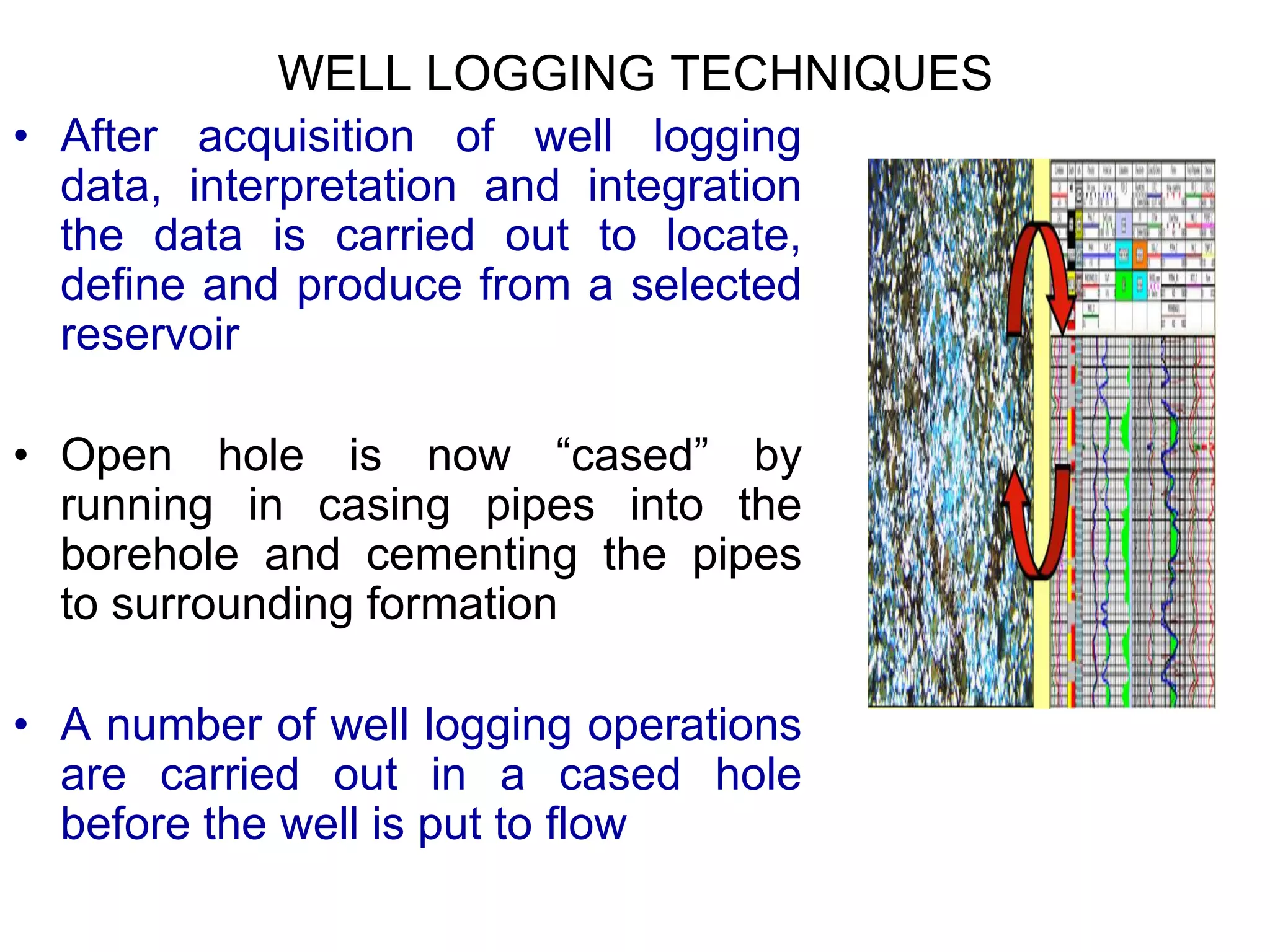 WELL LOGGING TECHNIQUES
• After acquisition of well logging
data, interpretation and integration
the data is carried out to locate,
define and produce from a selected
reservoir
• Open hole is now “cased” by
running in casing pipes into the
borehole and cementing the pipes
to surrounding formation
• A number of well logging operations
are carried out in a cased hole
before the well is put to flow
 