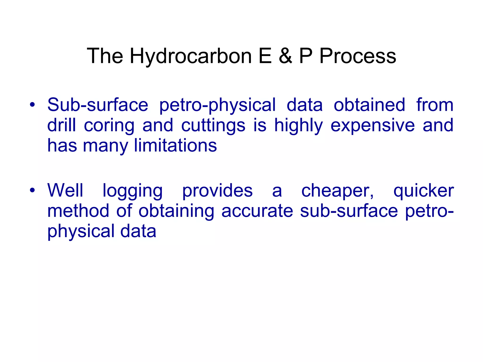 The Hydrocarbon E & P Process
• Sub-surface petro-physical data obtained from
drill coring and cuttings is highly expensive and
has many limitations
• Well logging provides a cheaper, quicker
method of obtaining accurate sub-surface petro-
physical data
 