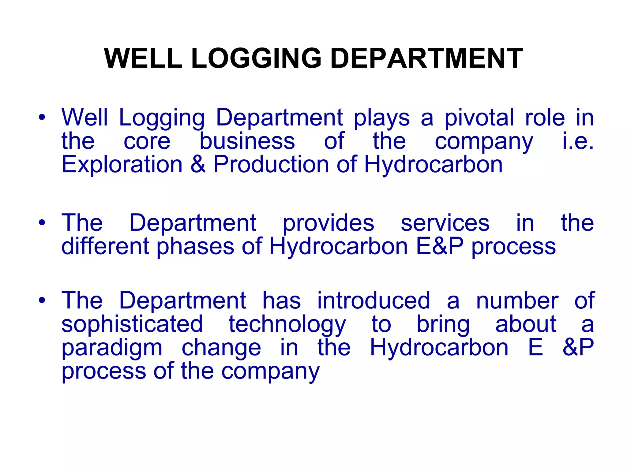 WELL LOGGING DEPARTMENT
• Well Logging Department plays a pivotal role in
the core business of the company i.e.
Exploration & Production of Hydrocarbon
• The Department provides services in the
different phases of Hydrocarbon E&P process
• The Department has introduced a number of
sophisticated technology to bring about a
paradigm change in the Hydrocarbon E &P
process of the company
 