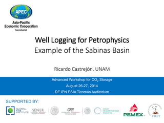 Well Logging for Petrophysics 
Example of the Sabinas Basin 
Ricardo Castrejón, UNAM 
Advanced Workshop for CO2 Storage 
August 26-27, 2014 
DF IPN ESIA Ticomán Auditorium 
SUPPORTED BY: 
 