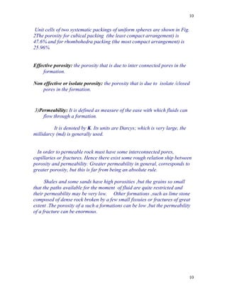 10


 Unit cells of two systematic packings of uniform spheres are shown in Fig.
2The porosity for cubical packing (the least compact arrangement) is
47.6% and for rhombohedra packing (the most compact arrangement) is
25.96%


Effective porosity: the porosity that is due to inter connected pores in the
    formation.

Non effective or isolate porosity: the porosity that is due to isolate /closed
    pores in the formation.



3)Permeability: It is defined as measure of the ease with which fluids can
    flow through a formation.

          It is denoted by K. Its units are Darcys; which is very large, the
millidarcy (md) is generally used.


  In order to permeable rock must have some interconnected pores,
capillaries or fractures. Hence there exist some rough relation ship between
porosity and permeability. Greater permeability in general, corresponds to
greater porosity, but this is far from being an absolute rule.

      Shales and some sands have high porosities ,but the grains so small
that the paths available for the moment of fluid are quite restricted and
their permeability may be very low. Other formations ,such as lime stone
composed of dense rock broken by a few small fissuies or fractures of great
extent .The porosity of a such a formations can be low ,but the permeability
of a fracture can be enormous.




                                                                               10
 