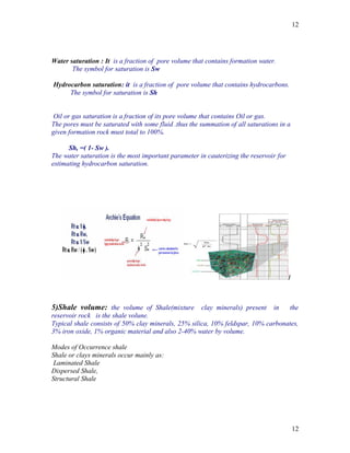 12




Water saturation : It is a fraction of pore volume that contains formation water.
       The symbol for saturation is Sw

Hydrocarbon saturation: it is a fraction of pore volume that contains hydrocarbons.
     The symbol for saturation is Sh


 Oil or gas saturation is a fraction of its pore volume that contains Oil or gas.
The pores must be saturated with some fluid .thus the summation of all saturations in a
given formation rock must total to 100%.

      Sh, =( 1- Sw ).
The water saturation is the most important parameter in cauterizing the reservoir for
estimating hydrocarbon saturation.




5)Shale volume: the volume of Shale(mixture clay minerals) present in             the
reservoir rock is the shale volune.
Typical shale consists of 50% clay minerals, 25% silica, 10% feldspar, 10% carbonates,
3% iron oxide, 1% organic material and also 2-40% water by volume.

Modes of Occurrence shale
Shale or clays minerals occur mainly as:
 Laminated Shale
Dispersed Shale,
Structural Shale




                                                                                          12
 