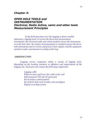 14


Chapter 3:

OPEN HOLE TOOLS and
INSTRUMENTATION
Electrical, Radio Active, sonic and other tools
Measurement Principles


             In the field operation wire line logging is done a mobile
laboratory, logging truck .It carries the down hole measurement
instruments, the electrical cable and winch needed to lower the instruments
in to the bore hole, the surface instrumentation is needed to power the down
hole instruments and to receive and process their signals, and the equipment
needed to make a permanent recording of the Log.


LOGGING UNIT:

       Logging service companies utilize a variety of logging units,
depending on the location (onshore or offshore) and requirements of the
logging run. Each unit will contain the following components:

           Logging cable
           Winch to raise and lower the cable in the well
           Self-contained 120-volt AC generator
           Set of surface control panels
           Set of down hole tools (sondes and cartridges)
           Digital recording system




                                                                          14
 