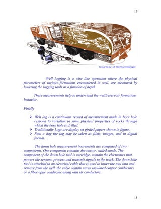 15




               Well logging is a wire line operation where the physical
parameters of various formations encountered in well, are measured by
lowering the logging tools as a function of depth.

      These measurements help to understand the well/reservoir formations
behavior.

Finally

     Well log is a continuous record of measurement made in bore hole
      respond to variation in some physical properties of rocks through
      which the bore hole is drilled.
     Traditionally Logs are display on girded papers shown in figure.
     Now a day the log may be taken as films, images, and in digital
      format.

         The down hole measurement instruments are composed of two
components. One component contains the sensor, called sonde. The
component of the down hole tool is cartridge, contain the electronics that
powers the sensors, process and transmit signals to the truck. The down hole
tool is attached to an electrical cable that is used to lower the tool into and
remove from the well. the cable contain seven insulated copper conductors
or a fiber optic conductor along with six conductors.




                                                                             15
 