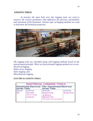 16


LOGGING TOOLS:

        In practice the open hole wire line logging tools are used to
measure the various parameters that influences the porosity, permeability
and saturation of the formation. Various types of logging methods are used
to determine the formation properties.




The logging tools are classified along with logging methods based on the
measurement principle. There are four principle logging methods are in use:
Electrical logging,
Radio Active logging,
Sonic logging, and
Miscellaneous logging.

ELECTRICAL LOGGING TOOLS:




                                                                        16
 