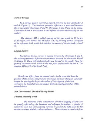 18




Normal Device:

      In a normal device, current is passed between the two electrodes A
and B (Figure 3). The resultant potential difference is measured between
the two potential electrodes M and N. Electrodes A and M are on the sonde.
Electrodes B and N are located at and infinite distance theoretically on the
surface.

        The distance AM is called spacing of the tool which is 16 inches
(0.40 m) for short normal and 64 inches (1.62 m) for long normal. The point
of the reference is O, which is located at the center of the electrodes A and
M.

Lateral Device:

       In a lateral device, current is passed between the electrodes A and B.
the resulting potential difference is measured between the electrodes M and
N (Figure 4). These potential electrodes are located on the sonde. Here the
point of inscription is O, which is the mid point of electrodes M and N. The
spacing AO is 18 ft. 8 inches (5.7 m).



    This device differs from the normal device in the sense that here the
position of the current and potential electrodes has been changed. Generally
longer the spacing the deeper the radius of investigation of the tool.
Therefore the lateral device has deeper depth of investigation than of the
normal device.

Non Conventional Electrical Survey Tools:

Focused resistivity tools:

            The response of the conventional electrical logging systems can
be greatly affected by the borehole and adjacent formations. A family of
resistivity tools that uses focusing currents to control the path taken by the
measure current minimizes these influences. These current are emitted from



                                                                           18
 