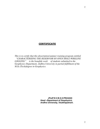 2




                          CERTIFICATE




This is to certify that this dissertation/summer training program entitled
 “CHARACTERIZING THE RESERVOIR BY OPEN HOLE WIRELINE
LOGGING” is the bonafide work of students submitted to the
Geophysics Department, Andhra University in partial fulfillment of the
M.Sc.(Tech)degree in Geophysics.




                                   (Proff N.V.B.S.S.PRASAD)
                            Head –Department of Geophysics,
                            Andhra University, Visakhapatnam.




                                                                             2
 