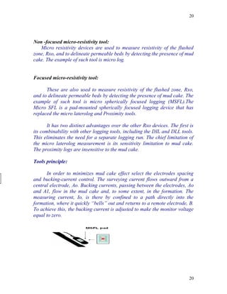 20




Non -focused micro-resistivity tool:
   Micro resistivity devices are used to measure resistivity of the flushed
zone, Rxo, and to delineate permeable beds by detecting the presence of mud
cake. The example of such tool is micro log.


Focused micro-resistivity tool:

      These are also used to measure resistivity of the flushed zone, Rxo,
and to delineate permeable beds by detecting the presence of mud cake. The
example of such tool is micro spherically focused logging (MSFL).The
Micro SFL is a pad-mounted spherically focused logging device that has
replaced the micro laterolog and Proximity tools.

       It has two distinct advantages over the other Rxo devices. The first is
its combinability with other logging tools, including the DIL and DLL tools.
This eliminates the need for a separate logging run. The chief limitation of
the micro laterolog measurement is its sensitivity limitation to mud cake.
The proximity logs are insensitive to the mud cake.

Tools principle:

      In order to minimizes mud cake effect select the electrodes spacing
and bucking-current control. The surveying current flows outward from a
central electrode, Ao. Bucking currents, passing between the electrodes, Ao
and A1, flow in the mud cake and, to some extent, in the formation. The
measuring current, Io, is there by confined to a path directly into the
formation, where it quickly “bells” out and returns to a remote electrode, B.
To achieve this, the bucking current is adjusted to make the monitor voltage
equal to zero.




                                                                           20
 