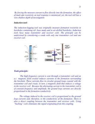 21


 By forcing the measure current to flow directly into the formation, the effect
of mud cake resistivity on tool response is minimized; yet, the tool still has a
very shallow depth of investigation

Induction tool:

The induction-logging tool was originally measure formation resistivity in
boreholes containing oil- base muds and in air-drilled boreholes. Induction
tools have many transmitter and receiver coils. The principle can be
understood by considering a sonde with only one transmitter coil and one
receiver coil .




Tools principle:

        The high frequency current is sent through a transmitter coil and an
a.c magnetic field created induces currents in the formation surrounding
the borehole. These currents flow in circular ground loops coaxial with the
transmitter coil and create, in turn, a magnetic field that induces a voltage
in the receiver coil. Because the alternating current in the transmitter coil is
of constant frequency and amplitude, the ground loop currents are directly
proportional to the formation conductivity.

      The voltage induced in the receiver coil is proportional to the ground
loop currents and, therefore, to the conductivity of the formation. There is
also a direct coupling between the transmitter and receiver coils. Using
“bucking” coils eliminates the signal originating from this coupling.




                                                                             21
 
