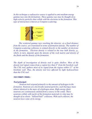 24



In this technique a radioactive source is applied to emit medium-energy
gamma rays into the formations. These gamma rays may be thought of as
high-velocity particles that collide with the electrons in the formation. This
type of interaction is known as Compton scattering.




       The scattered gamma rays reaching the detector, at a fixed distance
from the source, are translated in terms of formation density. The number of
Compton-scattering collisions is related directly to the number of electrons
in the formation. . Electron density is related to the true bulk density, ρ b,
which, in turn, depends upon the density of the rock matrix and density of
the fluids and the density of the formation.


The depth of investigation of density tool is quite shallow. Most of the
density tool signal comes from a region less than 8” from the borehole wall.
The CNL tool, gathers most of its signal from the region within 12” of the
borehole wall. Thus, the density tool less affected by light hydrocarbons
than the CNL tool.

NEUTRON TOOL:

Tool principal:
      Neutron tool respond primarily to the amount of hydrogen in the
formation. Neutrons are electrically neutral particles, each having a mass
almost identical to the mass of a hydrogen atom. High-energy (fast)
neutrons are continuously emitted from a source in the sonde. These
neutrons collide with nuclei of the formation materials in what may be
thought of as elastic “billiard-ball” collisions. With each collision, the
neutron loses some of its energy.




                                                                                 24
 