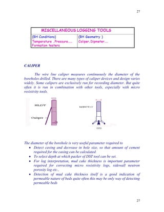 27




CALIPER

        The wire line caliper measures continuously the diameter of the
boreholes drilled. There are many types of caliper devices and design varies
widely. Some calipers are exclusively run for recording diameter. But quite
often it is run in combination with other tools, especially with micro
resistivity tools.




The diameter of the borehole is very useful parameter required to
    Detect caving and decrease in hole size, so that amount of cement
      required for the casing can be calculated.
    To select depth at which packer of DST tool can be set.
    For log interpretation, mud cake thickness is important parameter
      required for correcting micro resistivity logs, sidewall neutron
      porosity log etc.,
    Detection of mud cake thickness itself is a good indication of
      permeable nature of beds quite often this may be only way of detecting
      permeable beds



                                                                          27
 