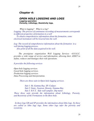 29


      Chapter 4:

      OPEN HOLE LOGGING AND LOGS
      Logging operation
      Porosity, Lithology, Resistivity logs,


        What is logging? What is a log?
Logging: The process of continuous recording of measurements corresponds
to different properties of formation in a well
   To obtain comprehensive information about the formation, some
electrical instrument will be lowered into the well.

Log: The record of comprehensive information about the formation in a
well during logging process.
   Also print of all the data acquired in his well.

      The prestigious organization Well Logging Services –O.N.G.C.
provides a wide range of service and information, allowing their ASSET to
define, reduces and manages their risk operations.

It provides the following services

Open hole logging services.
Cased hole logging services.
Production logging services.
Data Processing and Interpretation.

       There are three suits in Open hole logging services.

             Suit 1: Rt, Gamma Ray, SP, Caliper.
             Suit 2: Sonic, Neutron, Density, Gamma Ray.
             Suit 3: R.F.T, Side wall sampler, Dip meter.
These three suits provide the information about Lithology, Porosity,
and Resistivity of the Formations in the Bore hole.


 In these logs GR and SP provides the information about litho logy. So these
are called as litho logy logs. Some other logs infer the porosity and
resistivity.


                                                                         29
 